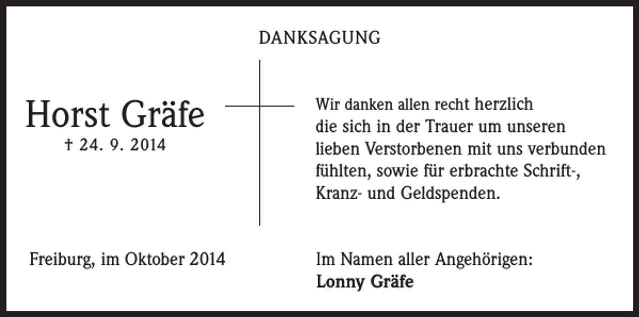 <p>DANKSAGUNG</p><p>Horst Gräfe<br />† 24. 9. 2014</p><p>Wir danken allen recht herzlich</p><p>die sich in der Trauer um unseren<br />lieben Verstorbenen mit uns verbunden<br />fühlten, sowie für erbrachte Schrift-,<br />Kranz- und Geldspenden.</p><p>Freiburg, im Oktober 2014 Im Namen aller Angehörigen:<br />Lonny Gräfe</p>