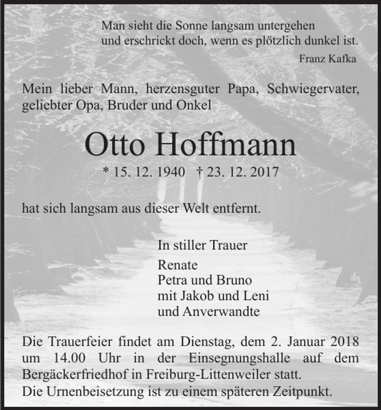 <p>MMan<br />a n sisieht<br />e ht didie<br />e S Sonne<br />o n n e l alangsam<br />n g s a m untergehen<br />u nt er g e h e n<br />erschrickt<br />es pl<br />plötzlich<br />ist.<br />uund<br />n d ers<br />c hri c kt ddoch,<br />o c h, wenn<br />w e n n es<br />öt zli c h ddunkel<br />u n k el ist.<br />Fr a n z Kafka<br />K af k a<br />Franz</p><p>MMein<br />ei n li lieber<br />e b er MMann,<br />a n n, h herzensguter<br />er z e ns g ut er Papa,<br />P a p a, Schwiegervater,<br />S c h wi e g er v at er,<br />g eli e bt er Opa,<br />O p a, Bruder<br />Br u d er uund<br />n d Onkel<br />O n k el<br />geliebter</p><p>Ott<br />o HHoffmann<br />off m a n n<br />Otto<br />** 115.<br />5. 112.<br />2. 11940<br />9 4 0 †† 223.<br />3. 112.<br />2.</p><p>hhat<br />at sisich<br />c h llangsam<br />a n gs a m aaus<br />us di<br />es er Welt<br />Welt eentfernt.<br />ntf er nt.<br />dieser<br />IInn stiller<br />still er Trauer<br />Tr a u er<br />RRenate<br />e n at e<br />PPetra<br />etr a uund<br />n d Bruno<br />Br u n o<br />mit<br />mitJ Jakob<br />a k o b uund<br />n d LLeni<br />e ni<br />uund<br />n d Anverwandte<br />A n v er w a n dt e<br />Di e TrTrauerfeier<br />Die<br />a u erf ei er fifindet<br />n d et aam<br />m Dienstag,<br />Di e nst a g, dem<br />d e m 2.<br />2. Januar<br />J a n u ar<br />uum<br />m 114.00<br />4. Uhr<br />U hr iin<br />n dder<br />e r Einsegnungshalle<br />Ei ns e g n u n gs h all e auf<br />a uf dem<br />de m<br />BBergäckerfriedhof<br />er g ä c k erfri e d h of i in<br />n Fr<br />ei b ur g- Litt e n w eil er ststatt.<br />att.<br />Freiburg-Littenweiler<br />Di<br />e Ur<br />n e n b eis et z u n g ist<br />u ei<br />n e m sspäteren<br />p ät er e n Zeitpunkt.<br />Z eit p u n kt.<br />Die<br />Urnenbeisetzung<br />istzzu<br />einem</p>