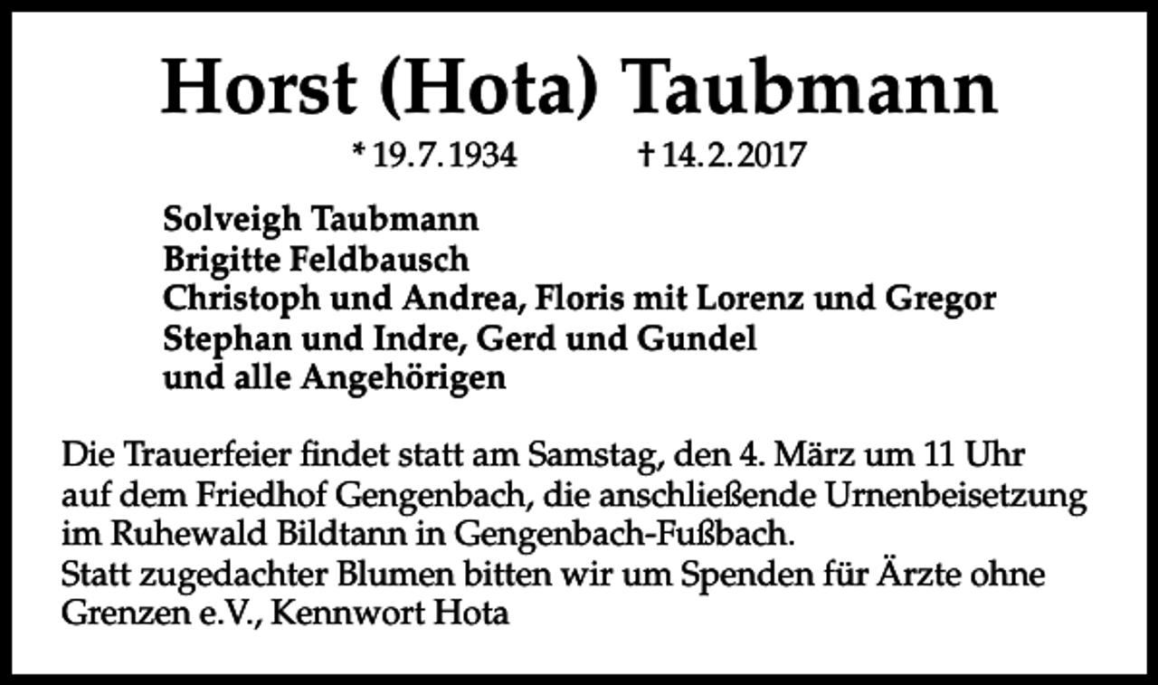 <p>Horst (Hota) Taubmann<br />* 19.7.1934</p><p>† 14.2.2017</p><p>Solveigh Taubmann<br />Brigitte Feldbausch<br />Christoph und Andrea, Floris mit Lorenz und Gregor<br />Stephan und Indre, Gerd und Gundel<br />und alle Angehörigen<br />Die Trauerfeier findet statt am Samstag, den 4. März um 11 Uhr<br />auf dem Friedhof Gengenbach, die anschließende Urnenbeisetzung<br />im Ruhewald Bildtann in Gengenbach-Fußbach.<br />Statt zugedachter Blumen bitten wir um Spenden für Ärzte ohne<br />Grenzen e.V., Kennwort Hota</p>