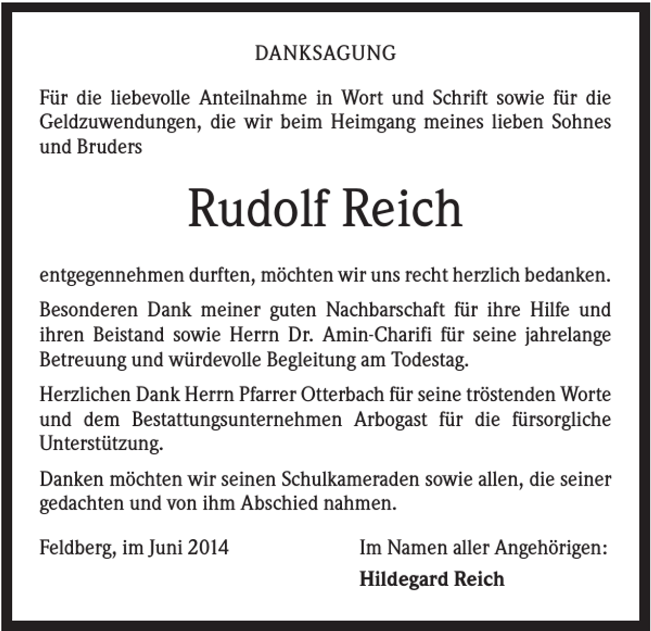 <p>DANKSAGUNG<br />Für die liebevolle Anteilnahme in Wort und Schrift sowie für die<br />Geldzuwendungen, die wir beim Heimgang meines lieben Sohnes<br />und Bruders</p><p>Rudolf Reich<br />entgegennehmen durften, möchten wir uns recht herzlich bedanken.<br />Besonderen Dank meiner guten Nachbarschaft für ihre Hilfe und<br />ihren Beistand sowie Herrn Dr. Amin-Charifi für seine jahrelange<br />Betreuung und würdevolle Begleitung am Todestag.<br />Herzlichen Dank Herrn Pfarrer Otterbach für seine tröstenden Worte<br />und dem Bestattungsunternehmen Arbogast für die fürsorgliche<br />Unterstützung.<br />Danken möchten wir seinen Schulkameraden sowie allen, die seiner<br />gedachten und von ihm Abschied nahmen.<br />Feldberg, im Juni 2014</p><p>Im Namen aller Angehörigen:<br />Hildegard Reich</p>