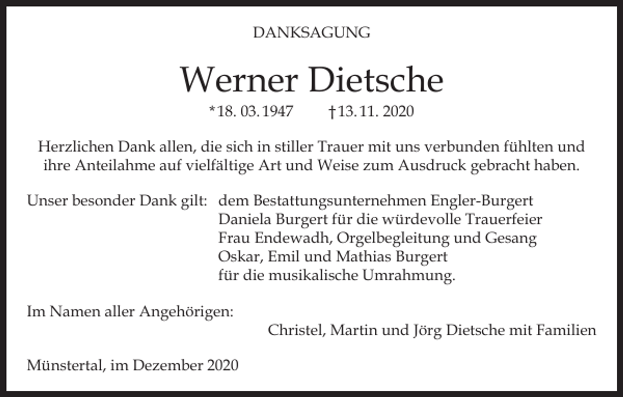 <p>DANKSAGUNG</p><p>Werner Dietsche<br />* 18. 03. 1947</p><p>† 13. 11. 2020</p><p>Herzlichen Dank allen, die sich in stiller Trauer mit uns verbunden fühlten und<br />ihre Anteilahme auf vielfältige Art und Weise zum Ausdruck gebracht haben.<br />Unser besonder Dank gilt: dem Bestattungsunternehmen Engler-Burgert<br />Daniela Burgert für die würdevolle Trauerfeier<br />Frau Endewadh, Orgelbegleitung und Gesang<br />Oskar, Emil und Mathias Burgert<br />für die musikalische Umrahmung.<br />Im Namen aller Angehörigen:</p><p>Münstertal, im Dezember 2020</p><p>Christel, Martin und Jörg Dietsche mit Familien</p>