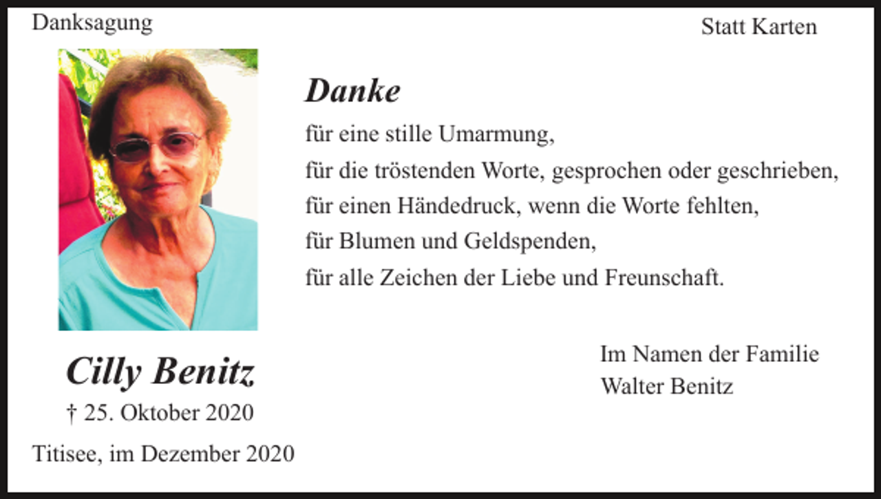 <p>Danksagung</p><p>Statt Karten</p><p>Danke<br />für eine stille Umarmung,<br />für die tröstenden Worte, gesprochen oder geschrieben,<br />für einen Händedruck, wenn die Worte fehlten,<br />für Blumen und Geldspenden,<br />für alle Zeichen der Liebe und Freunschaft.</p><p>Cilly Benitz<br />† 25. Oktober 2020<br />Titisee, im Dezember 2020</p><p>Im Namen der Familie<br />Walter Benitz</p>