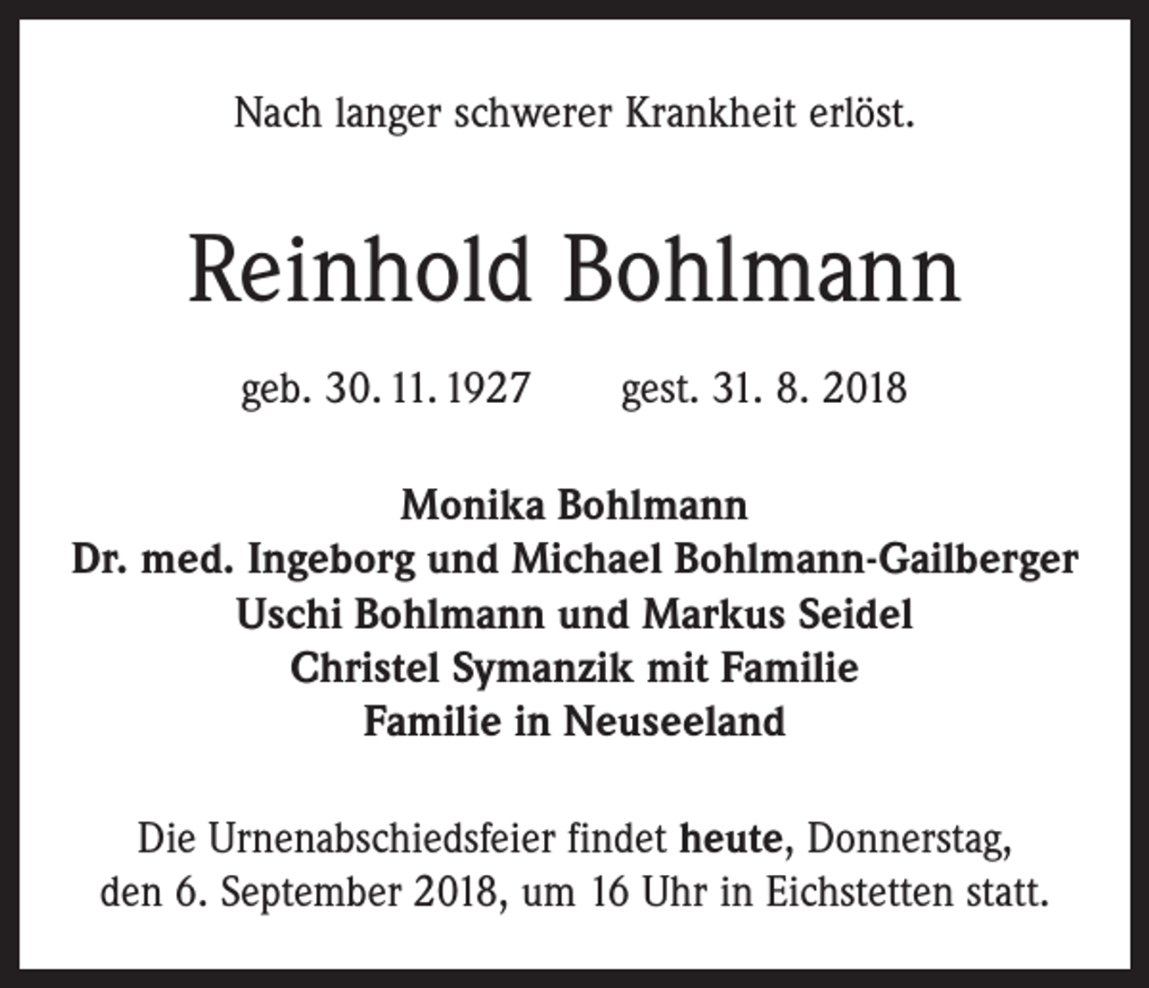 <p>Nach langer schwerer Krankheit erlöst.</p><p>Reinhold Bohlmann<br />geb. 30. 11. 1927 gest. 31. 8. 2018<br />Monika Bohlmann<br />Dr. med. Ingeborg und Michael Bohlmann-Gailberger<br />Uschi Bohlmann und Markus Seidel<br />Christel Symanzik mit Familie<br />Familie in Neuseeland<br />Die Urnenabschiedsfeier findet heute, Donnerstag,<br />den 6. September 2018, um 16 Uhr in Eichstetten statt.</p>