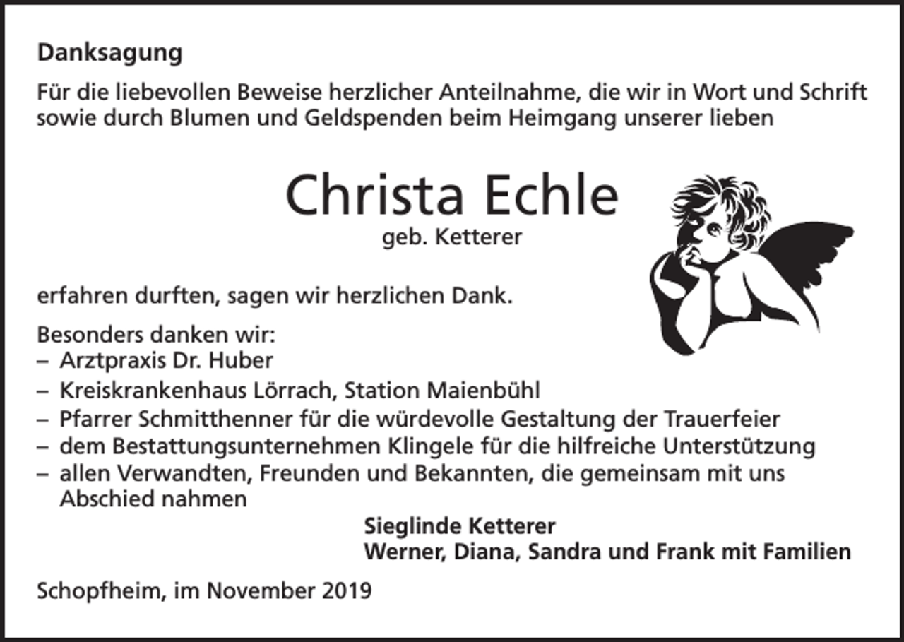 <p>Danksagung<br />Für die liebevollen Beweise herzlicher Anteilnahme, die wir in Wort und Schrift<br />sowie durch Blumen und Geldspenden beim Heimgang unserer lieben</p><p>Christa Echle<br />geb. Ketterer</p><p>erfahren durften, sagen wir herzlichen Dank.<br />Besonders danken wir:<br />– Arztpraxis Dr. Huber<br />– Kreiskrankenhaus Lörrach, Station Maienbühl<br />– Pfarrer Schmitthenner für die würdevolle Gestaltung der Trauerfeier<br />– dem Bestattungsunternehmen Klingele für die hilfreiche Unterstützung<br />– allen Verwandten, Freunden und Bekannten, die gemeinsam mit uns<br />Abschied nahmen<br />Sieglinde Ketterer<br />Werner, Diana, Sandra und Frank mit Familien<br />Schopfheim, im November 2019</p>