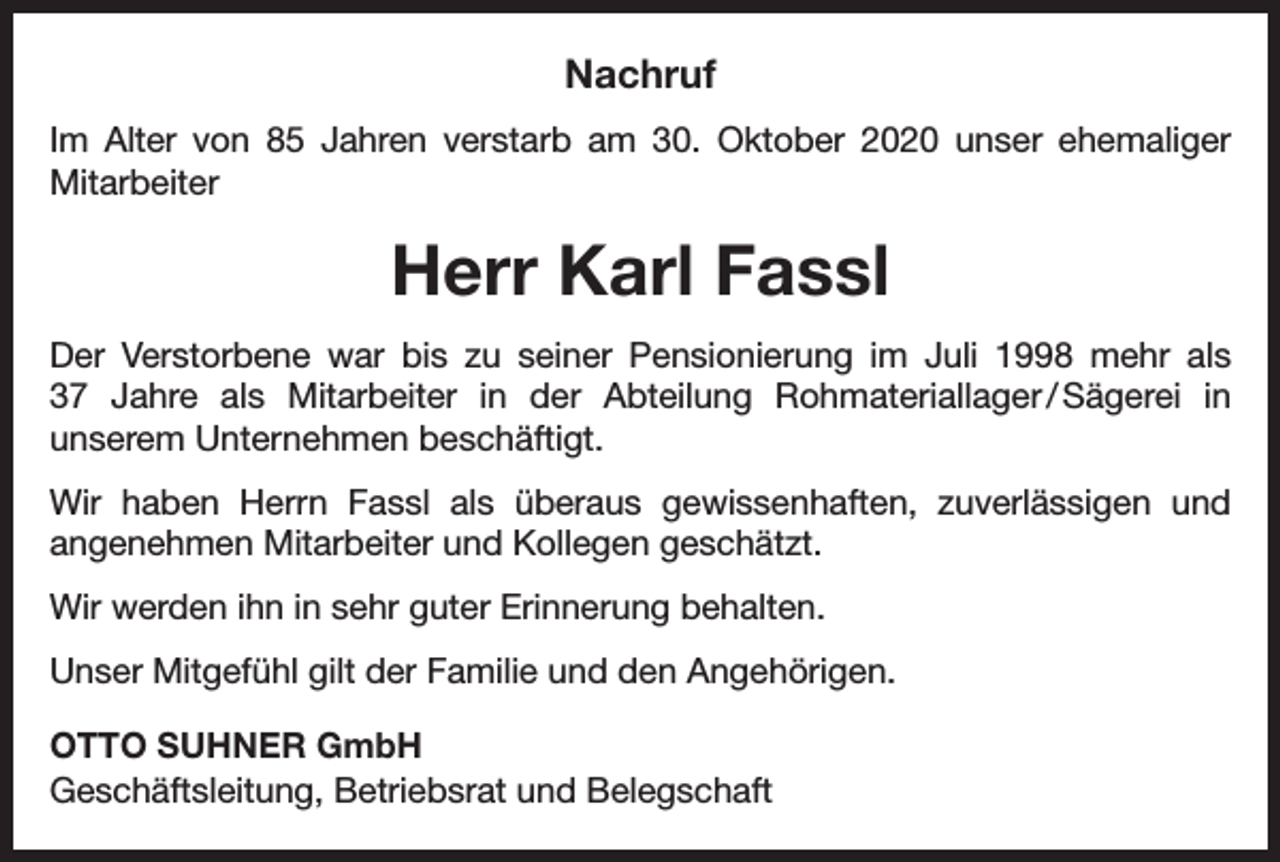 <p>Nachruf<br />Im Alter von 85 Jahren verstarb am 30. Oktober 2020 unser ehemaliger<br />­Mitarbeiter</p><p>Herr Karl Fassl<br />Der Verstorbene war bis zu seiner Pensionierung im Juli 1998 mehr als<br />37 Jahre als Mitarbeiter in der Abteilung Rohmateriallager<br />/<br />Sägerei in<br />unserem Unternehmen beschäftigt.<br />Wir haben Herrn Fassl als überaus gewissenhaften, zuverlässigen und<br />angenehmen Mitarbeiter und Kollegen geschätzt.<br />Wir werden ihn in sehr guter Erinnerung behalten.<br />Unser Mitgefühl gilt der Familie und den Angehörigen.<br />OTTO SUHNER GmbH<br />Geschäftsleitung, Betriebsrat und Belegschaft</p>