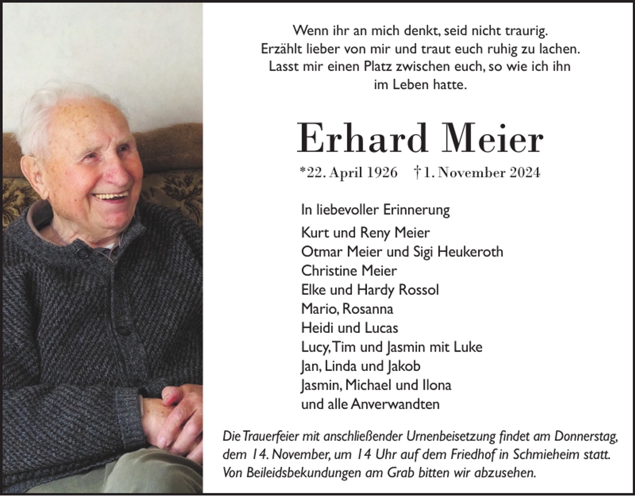 <p>Wenn ihr an mich denkt, seid nicht traurig.<br />Erzählt lieber von mir und traut euch ruhig zu lachen.<br />Lasst mir einen Platz zwischen euch, so wie ich ihn<br />im Leben hatte.</p><p>Erhard Meier<br />*22. April 1926 † 1. November 2024</p><p>In liebevoller Erinnerung<br />Kurt und Reny Meier<br />Otmar Meier und Sigi Heukeroth<br />Christine Meier<br />Elke und Hardy Rossol<br />Mario, Rosanna<br />Heidi und Lucas<br />Lucy, Tim und Jasmin mit Luke<br />Jan, Linda und Jakob<br />Jasmin, Michael und Ilona<br />und alle Anverwandten<br />Die Trauerfeier mit anschließender Urnenbeisetzung findet am Donnerstag,<br />dem 14. November, um 14 Uhr auf dem Friedhof in Schmieheim statt.<br />Von Beileidsbekundungen am Grab bitten wir abzusehen.</p>