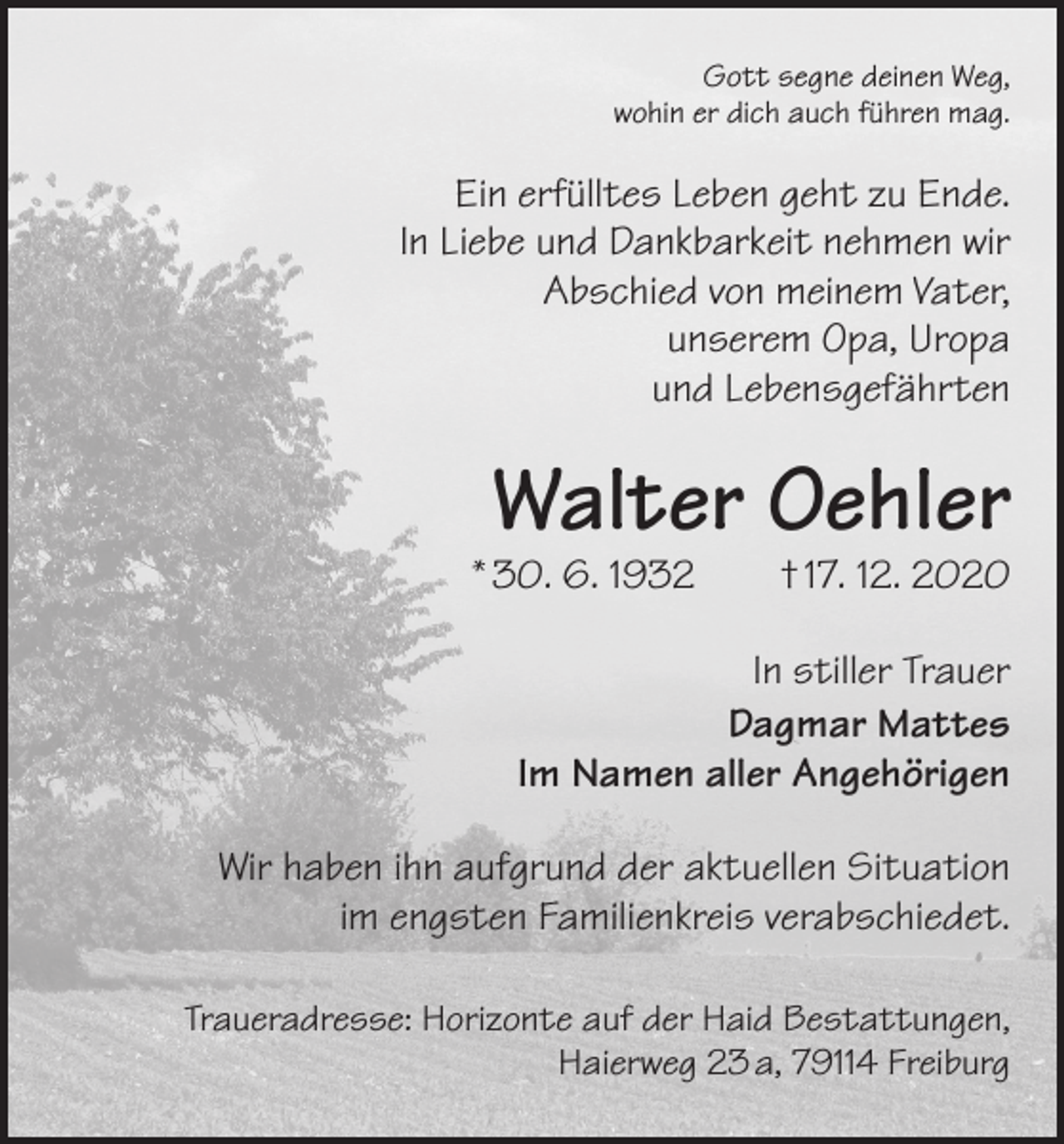 <p>Gott segne deinen Weg,<br />wohin er dich auch führen mag.</p><p>Ein erfülltes Leben geht zu Ende.<br />In Liebe und Dankbarkeit nehmen wir<br />Abschied von meinem Vater,<br />unserem Opa, Uropa<br />und Lebensgefährten</p><p>Walter Oehler</p><p>* 30. 6. 1932 † 17. 12. 2020<br />In stiller Trauer<br />Dagmar Mattes<br />Im Namen aller Angehörigen<br />Wir haben ihn aufgrund der aktuellen Situation<br />im engsten Familienkreis verabschiedet.<br />Traueradresse: Horizonte auf der Haid Bestattungen,<br />Haierweg 23 a, 79114 Freiburg</p>