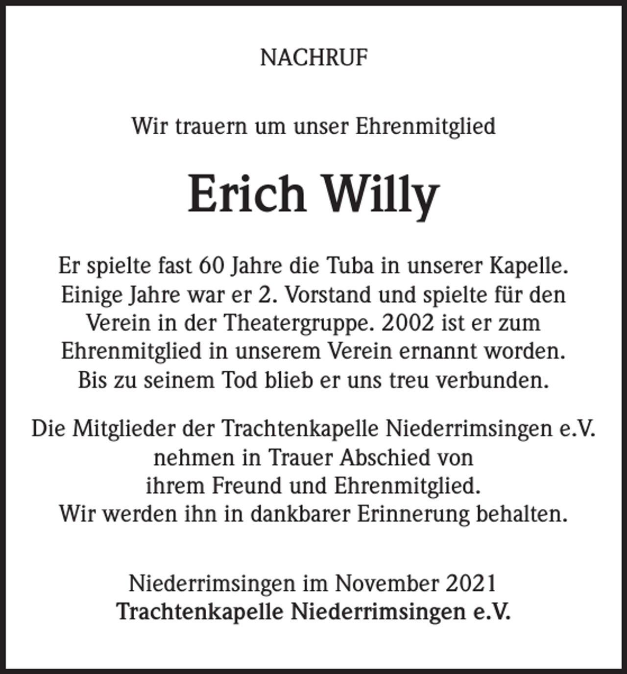 <p>NACHRUF<br />Wir trauern um unser Ehrenmitglied</p><p>Erich Willy<br />Er spielte fast 60 Jahre die Tuba in unserer Kapelle.<br />Einige Jahre war er 2. Vorstand und spielte für den<br />Verein in der Theatergruppe. 2002 ist er zum<br />Ehrenmitglied in unserem Verein ernannt worden.<br />Bis zu seinem Tod blieb er uns treu verbunden.<br />Die Mitglieder der Trachtenkapelle Niederrimsingen e.V.<br />nehmen in Trauer Abschied von<br />ihrem Freund und Ehrenmitglied.<br />Wir werden ihn in dankbarer Erinnerung behalten.<br />Niederrimsingen im November 2021<br />Trachtenkapelle Niederrimsingen e.V.</p>
