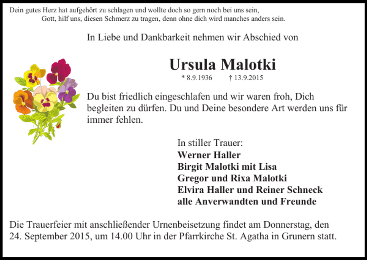 <p>Dein gutes Herz hat aufgehört zu schlagen und wollte doch so gern noch bei uns sein,<br />Gott, hilf uns, diesen Schmerz zu tragen, denn ohne dich wird manches anders sein.</p><p>In Liebe und Dankbarkeit nehmen wir Abschied von</p><p>Ursula Malotki<br />* 8.9.1936</p><p>† 13.9.2015</p><p>Du bist friedlich eingeschlafen und wir waren froh, Dich<br />begleiten zu dürfen. Du und Deine besondere Art werden uns für<br />immer fehlen.<br />In stiller Trauer:<br />Werner Haller<br />Birgit Malotki mit Lisa<br />Gregor und Rixa Malotki<br />Elvira Haller und Reiner Schneck<br />alle Anverwandten und Freunde<br />Die Trauerfeier mit anschließender Urnenbeisetzung findet am Donnerstag, den<br />24. September 2015, um 14.00 Uhr in der Pfarrkirche St. Agatha in Grunern statt.</p>