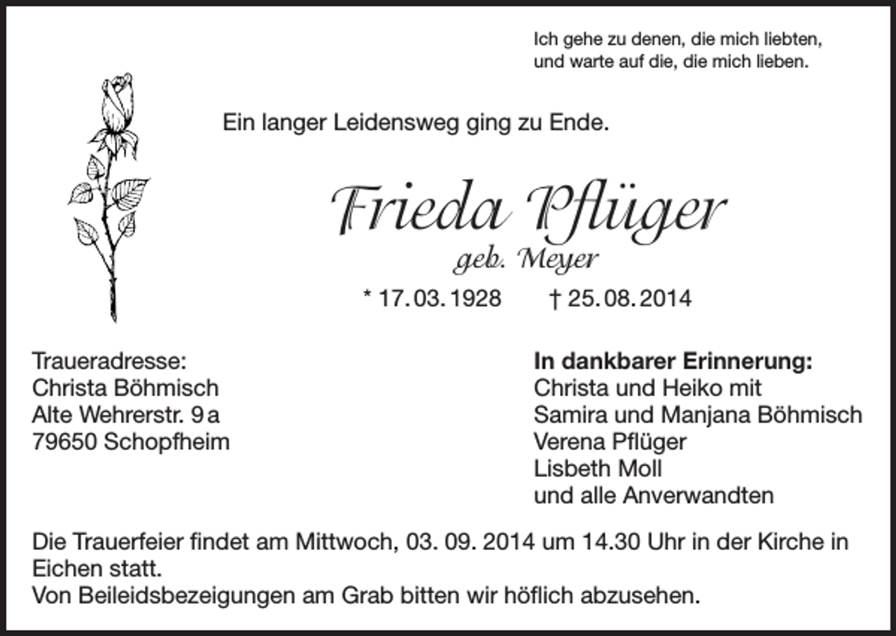 <p>Ich gehe zu denen, die mich liebten,<br />und warte auf die, die mich lieben.</p><p>Ein langer Leidensweg ging zu Ende.</p><p>Frieda Pflüger<br />geb. Meyer</p><p>* 17. 03. 1928 † 25. 08. 2014<br />Traueradresse:<br />Christa Böhmisch<br />Alte Wehrerstr. 9 a<br />79650 Schopfheim</p><p>In dankbarer Erinnerung:<br />Christa und Heiko mit<br />Samira und Manjana Böhmisch<br />Verena Pflüger<br />Lisbeth Moll<br />und alle Anverwandten</p><p>Die Trauerfeier findet am Mittwoch, 03. 09. 2014 um 14.30 Uhr in der Kirche in<br />Eichen statt.<br />Von Beileidsbezeigungen am Grab bitten wir höflich abzusehen.</p>
