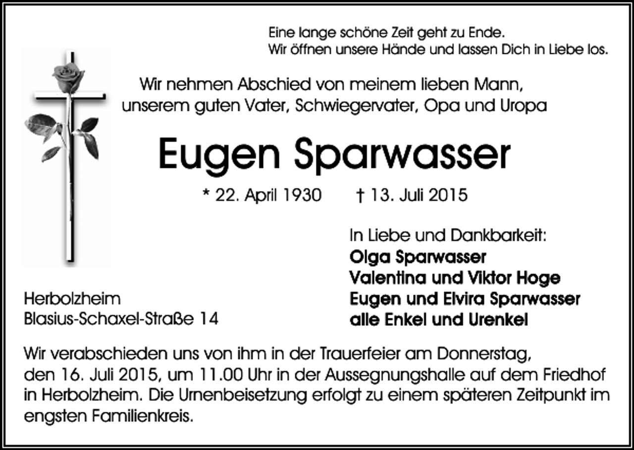 <p>Eine lange schöne Zeit geht zu Ende.<br />Wir öffnen unsere Hände und lassen Dich in Liebe los.</p><p>Wir nehmen Abschied von meinem lieben Mann,<br />unserem guten Vater, Schwiegervater, Opa und Uropa</p><p>Eugen Sparwasser<br />* 22. April 1930</p><p>† 13. Juli 2015<br />In Liebe und Dankbarkeit:</p><p>Herbolzheim<br />Blasius-Schaxel-Straße 14<br />Wir verabschieden uns von ihm in der Trauerfeier am Donnerstag,<br />den 16. Juli 2015, um 11.00 Uhr in der Aussegnungshalle auf dem Friedhof<br />in Herbolzheim. Die Urnenbeisetzung erfolgt zu einem späteren Zeitpunkt im<br />engsten Familienkreis.</p>