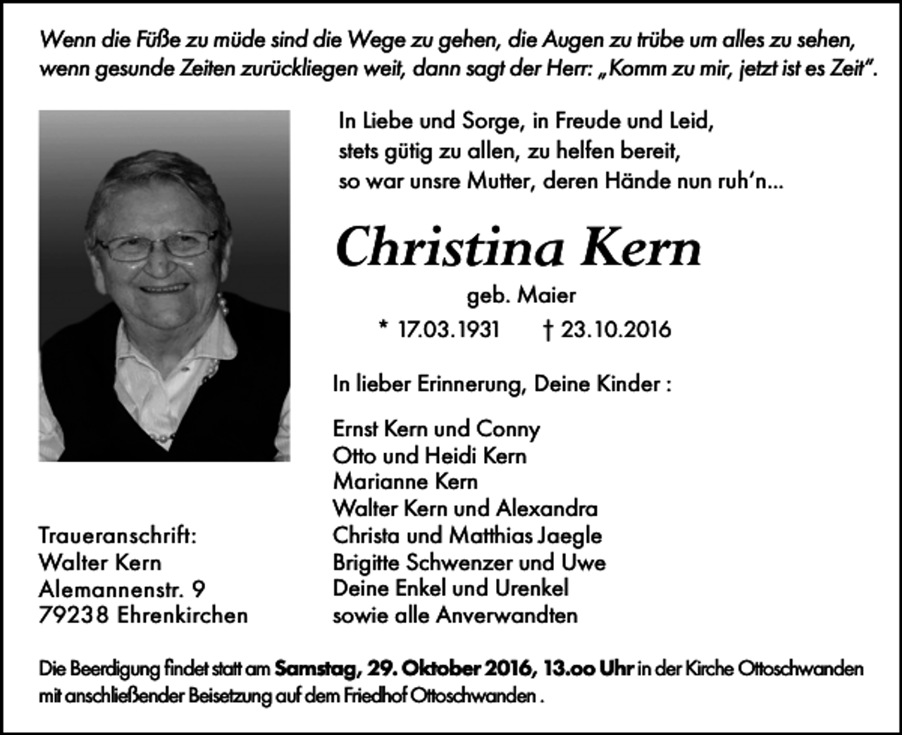 <p>Wenn die Füße zu müde sind die Wege zu gehen, die Augen zu trübe um alles zu sehen,<br />wenn gesunde Zeiten zurückliegen weit, dann sagt der Herr: „Komm zu mir, jetzt ist es Zeit“.<br />In Liebe und Sorge, in Freude und Leid,<br />stets gütig zu allen, zu helfen bereit,<br />so war unsre Mutter, deren Hände nun ruh‘n...</p><p>Christina Kern<br />geb. Maier<br />* 17.03.1931<br />† 23.10.2016<br />In lieber Erinnerung, Deine Kinder :</p><p>Traueranschrift:<br />Walter Kern<br />Alemannenstr. 9<br />79238 Ehrenkirchen</p><p>Ernst Kern und Conny<br />Otto und Heidi Kern<br />Marianne Kern<br />Walter Kern und Alexandra<br />Christa und Matthias Jaegle<br />Brigitte Schwenzer und Uwe<br />Deine Enkel und Urenkel<br />sowie alle Anverwandten</p><p>Die Beerdigung findet statt am Samstag, 29. Oktober 2016, 13.oo Uhr in der Kirche Ottoschwanden<br />mit anschließender Beisetzung auf dem Friedhof Ottoschwanden .</p>