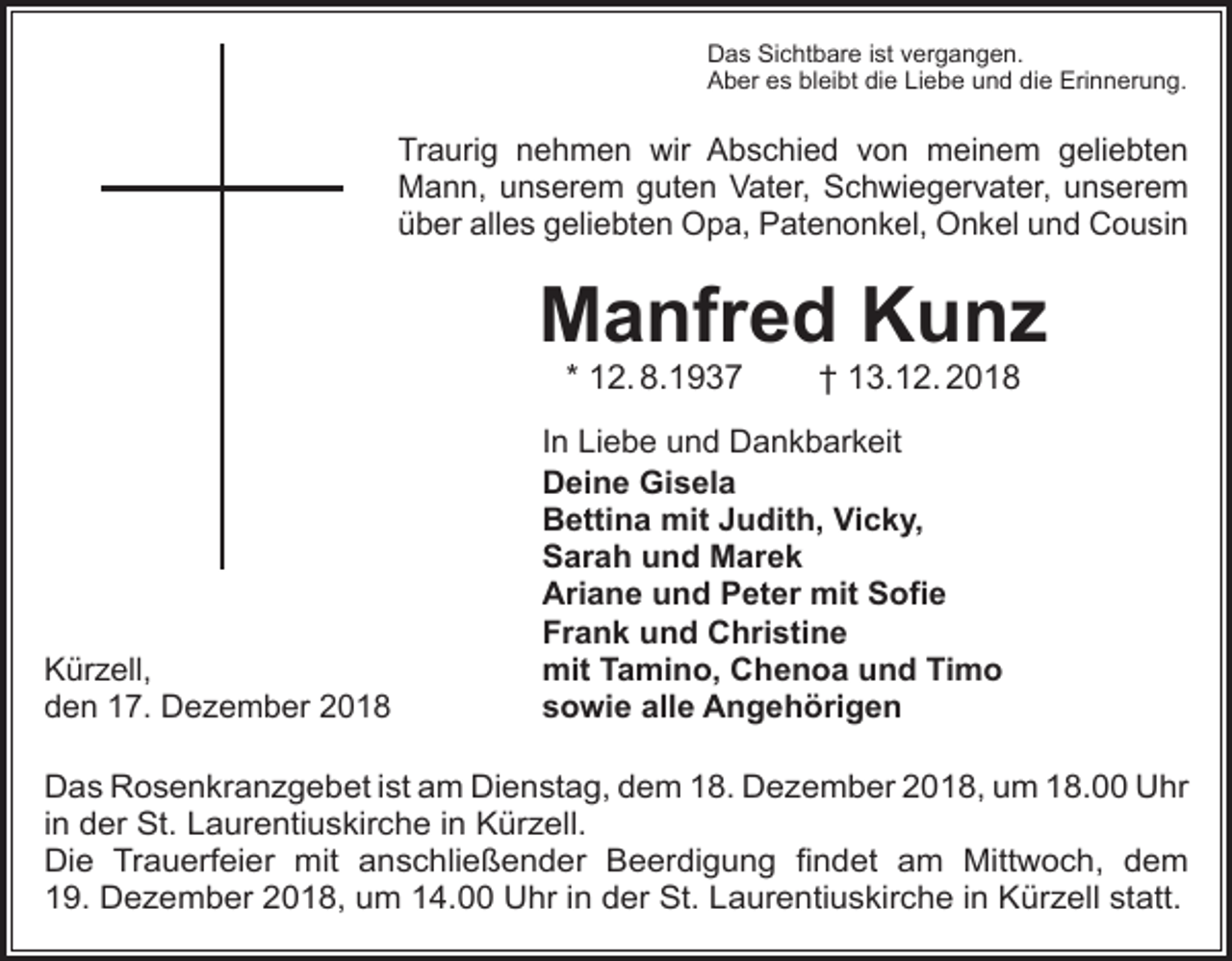 <p>Das Sichtbare ist vergangen.<br />Aber es bleibt die Liebe und die Erinnerung.</p><p>Traurig nehmen wir Abschied von meinem geliebten<br />Mann, unserem guten Vater, Schwiegervater, unserem<br />über alles geliebten Opa, Patenonkel, Onkel und Cousin</p><p>Manfred Kunz<br />* 12. 8.1937</p><p>Kürzell,<br />den 17. Dezember 2018</p><p>† 13.12. 2018</p><p>In Liebe und Dankbarkeit<br />Deine Gisela<br />Bettina mit Judith, Vicky,<br />Sarah und Marek<br />Ariane und Peter mit Sofie<br />Frank und Christine<br />mit Tamino, Chenoa und Timo<br />sowie alle Angehörigen</p><p>Das Rosenkranzgebet ist am Dienstag, dem 18. Dezember 2018, um 18.00 Uhr<br />in der St. Laurentiuskirche in Kürzell.<br />Die Trauerfeier mit anschließender Beerdigung findet am Mittwoch, dem<br />19. Dezember 2018, um 14.00 Uhr in der St. Laurentiuskirche in Kürzell statt.</p>