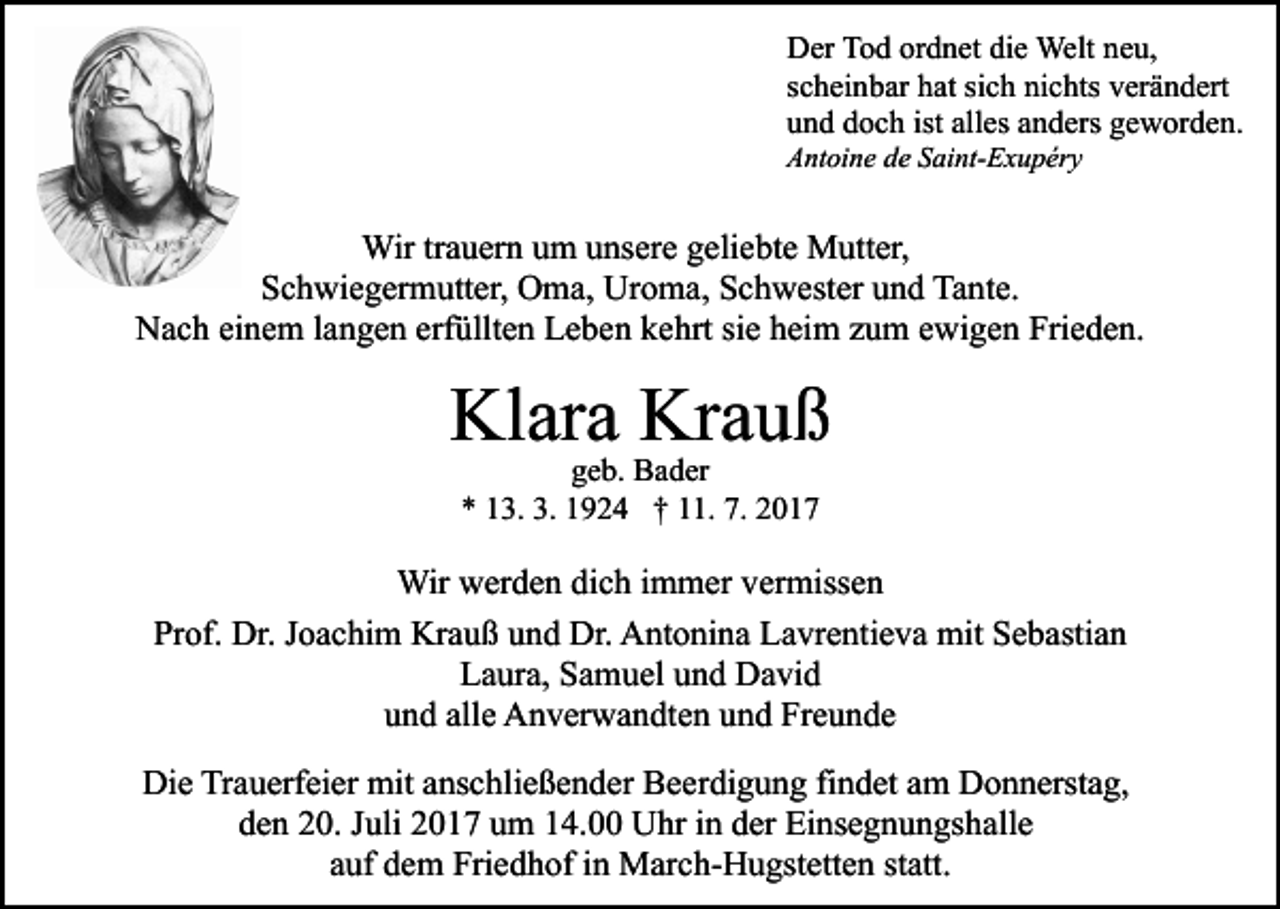 <p>Der<br />D er TTod<br />o d orordnet<br />d n et didie<br />e Welt<br />Welt nneu,<br />e u,<br />scheinbar<br />sich<br />s c h ei n b ar hat<br />h at si<br />c h nichts<br />ni c hts vverändert<br />er ä n d ert<br />und<br />ist all<br />alles<br />u n d ddoch<br />o c h ist<br />es aanders<br />n d ers ggeworden.<br />e w or d e n.<br />Antoine<br />A nt oi n e dde<br />e SSaint-Exupéry<br />ai nt- E x u p ér y</p><p>Wir tr trauern<br />a u er n u um<br />m u unsere<br />ns er e g egeliebte<br />li e bt e Mutter,<br />M utt er,<br />Wir<br />SSchwiegermutter,<br />c h wi e g er m utt er, Oma,<br />O m a, Uroma,<br />U r o m a, Schwester<br />S c h w est er und<br />u n d Tante.<br />Ta nt e.<br />Nach<br />erfüllten<br />N a c h eieinem<br />n e m l alangen<br />n g e n erf<br />üll t e n Leben<br />L e b e n kehrt<br />k e hrt sie<br />si e heim<br />h ei m zzum<br />u m eewigen<br />wi g e n Frieden.<br />Fri e d e n.</p><p>Kl<br />ar a Kr<br />auß<br />Klara<br />Krauß<br />ggeb.<br />e b. Bader<br />B a d er<br />** 113.<br />3. 3.<br />9 2 4 †† 111.<br />1. 7.<br />017<br />3. 11924<br />7. 22017</p><p>Wir<br />Wirwwerden<br />er d e n didich<br />c h i immer<br />m m er v vermissen<br />er miss e n<br />Prof.<br />Pr<br />of. Dr.<br />Dr. JJoachim<br />o a c hi m Krauß<br />Kr a u ß uund<br />n d Dr.<br />Dr. Antonina<br />A nt o ni n a Lavrentieva<br />L a vr e nt i e v a mit<br />mit Sebastian<br />S e b asti a n<br />LLaura,<br />a ur a, SSamuel<br />a m u el uund<br />n d David<br />D a vi d<br />u n d all<br />e Anverwandten<br />A n v er w a n dt e n uund<br />n d Freunde<br />Fr e u n d e<br />und<br />alle<br />Die<br />Di<br />e TrTrauerfeier<br />a u erf ei er mit<br />mit aanschließender<br />ns c h li e ß e n d er Beerdigung<br />B e er di g u n g findet<br />fi n det aamm Donnerstag,<br />D o n n erst a g,<br />dden<br />e n 220.<br />0. JJuli<br />uli 22017<br />0 1 7 uum<br />m 114.00<br />4. Uhr<br />U hr iin<br />n dder<br />er Einsegnungshalle<br />Ei ns e g n u n gs h all e<br />a uf dem<br />d e m Friedhof<br />Fri e d h of iinn March-Hugstetten<br />M ar c h- H u gst ett e n ststatt.<br />att.<br />auf</p>