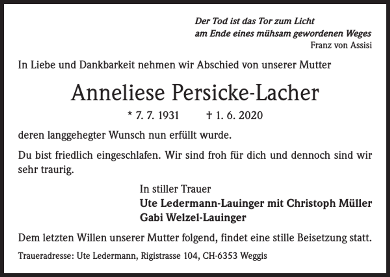 <p>Der Tod ist das Tor zum Licht<br />am Ende eines mühsam gewordenen Weges<br />Franz von Assisi</p><p>In Liebe und Dankbarkeit nehmen wir Abschied von unserer Mutter</p><p>Anneliese Persicke-Lacher<br />* 7. 7. 1931</p><p>† 1. 6. 2020</p><p>deren langgehegter Wunsch nun erfüllt wurde.<br />Du bist friedlich eingeschlafen. Wir sind froh für dich und dennoch sind wir<br />sehr traurig.<br />In stiller Trauer<br />Ute Ledermann-Lauinger mit Christoph Müller<br />Gabi Welzel-Lauinger<br />Dem letzten Willen unserer Mutter folgend, findet eine stille Beisetzung statt.<br />Traueradresse: Ute Ledermann, Rigistrasse 104, CH-6353 Weggis</p>