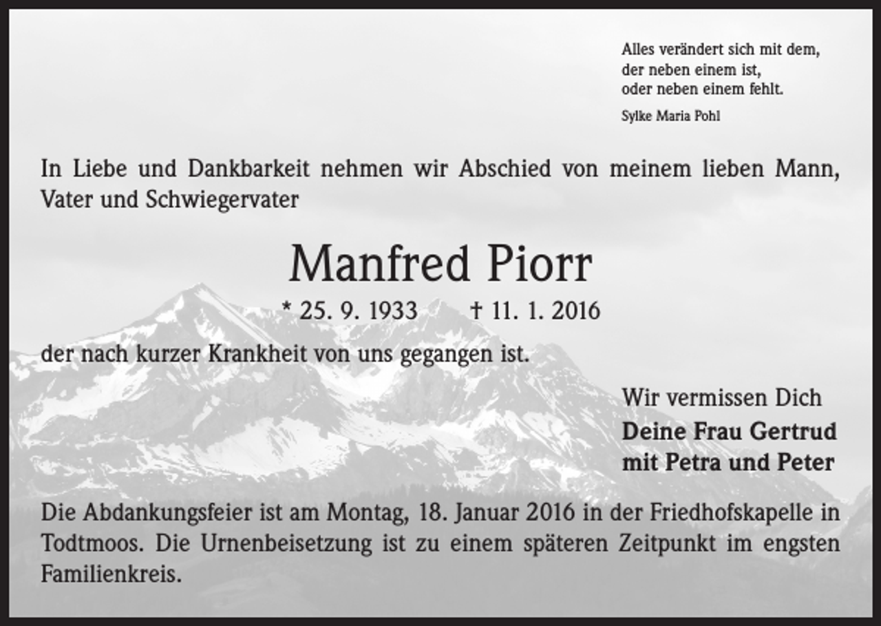 <p>Alles verändert sich mit dem,<br />der neben einem ist,<br />oder neben einem fehlt.<br />Sylke Maria Pohl</p><p>In Liebe und Dankbarkeit nehmen wir Abschied von meinem lieben Mann,<br />Vater und Schwiegervater</p><p>Manfred Piorr</p><p>* 25. 9. 1933 † 11. 1. 2016<br />der nach kurzer Krankheit von uns gegangen ist.<br />Wir vermissen Dich<br />Deine Frau Gertrud<br />mit Petra und Peter<br />Die Abdankungsfeier ist am Montag, 18. Januar 2016 in der Friedhofskapelle in<br />Todtmoos. Die Urnenbeisetzung ist zu einem späteren Zeitpunkt im engsten<br />Familienkreis.</p>