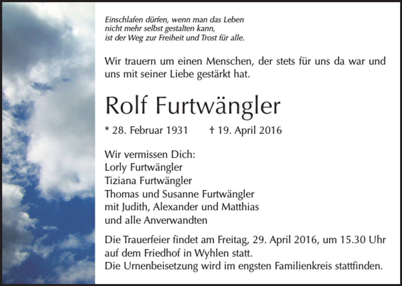 <p>Einschlafen dürfen, wenn man das Leben<br />nicht mehr selbst gestalten kann,<br />ist der Weg zur Freiheit und Trost für alle.</p><p>Wir trauern um einen Menschen, der stets für uns da war und<br />uns mit seiner Liebe gestärkt hat.</p><p>Rolf Furtwängler<br />* 28. Februar 1931 † 19. April 2016<br />Wir vermissen Dich:<br />Lorly Furtwängler<br />Tiziana Furtwängler<br />Thomas und Susanne Furtwängler<br />mit Judith, Alexander und Matthias<br />und alle Anverwandten<br />Die Trauerfeier findet am Freitag, 29. April 2016, um 15.30 Uhr<br />auf dem Friedhof in Wyhlen statt.<br />Die Urnenbeisetzung wird im engsten Familienkreis stattfinden.</p>