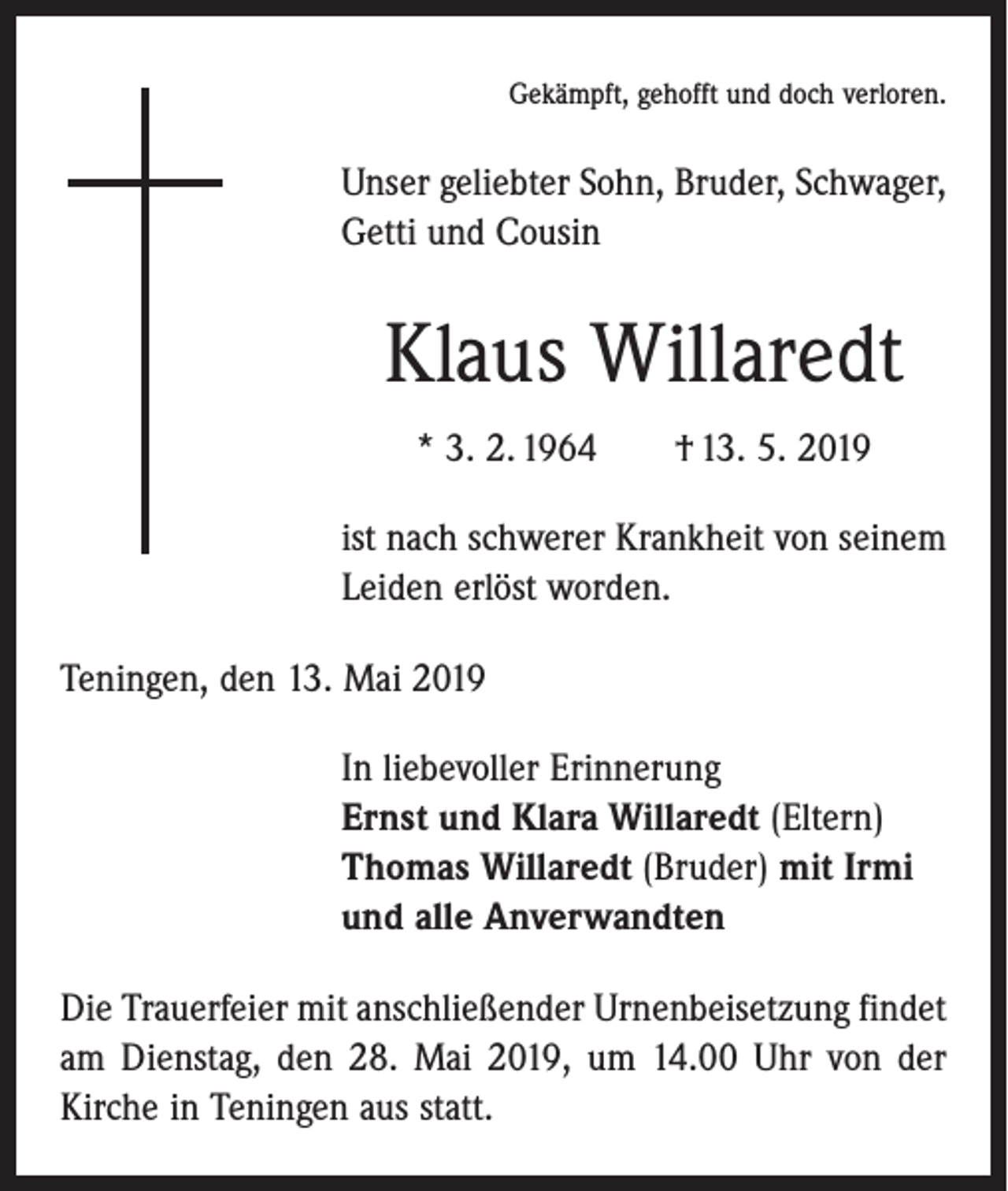 <p>Gekämpft, gehofft und doch verloren.</p><p>Unser geliebter Sohn, Bruder, Schwager,<br />Getti und Cousin</p><p>Klaus Willaredt<br />* 3. 2. 1964 † 13. 5. 2019<br />ist nach schwerer Krankheit von seinem<br />Leiden erlöst worden.<br />Teningen, den 13. Mai 2019<br />In liebevoller Erinnerung<br />Ernst und Klara Willaredt (Eltern)<br />Thomas Willaredt (Bruder) mit Irmi<br />und alle Anverwandten<br />Die Trauerfeier mit anschließender Urnenbeisetzung ­findet<br />am Dienstag, den 28. Mai 2019, um 14.00 Uhr von der<br />Kirche in Teningen aus statt.</p>