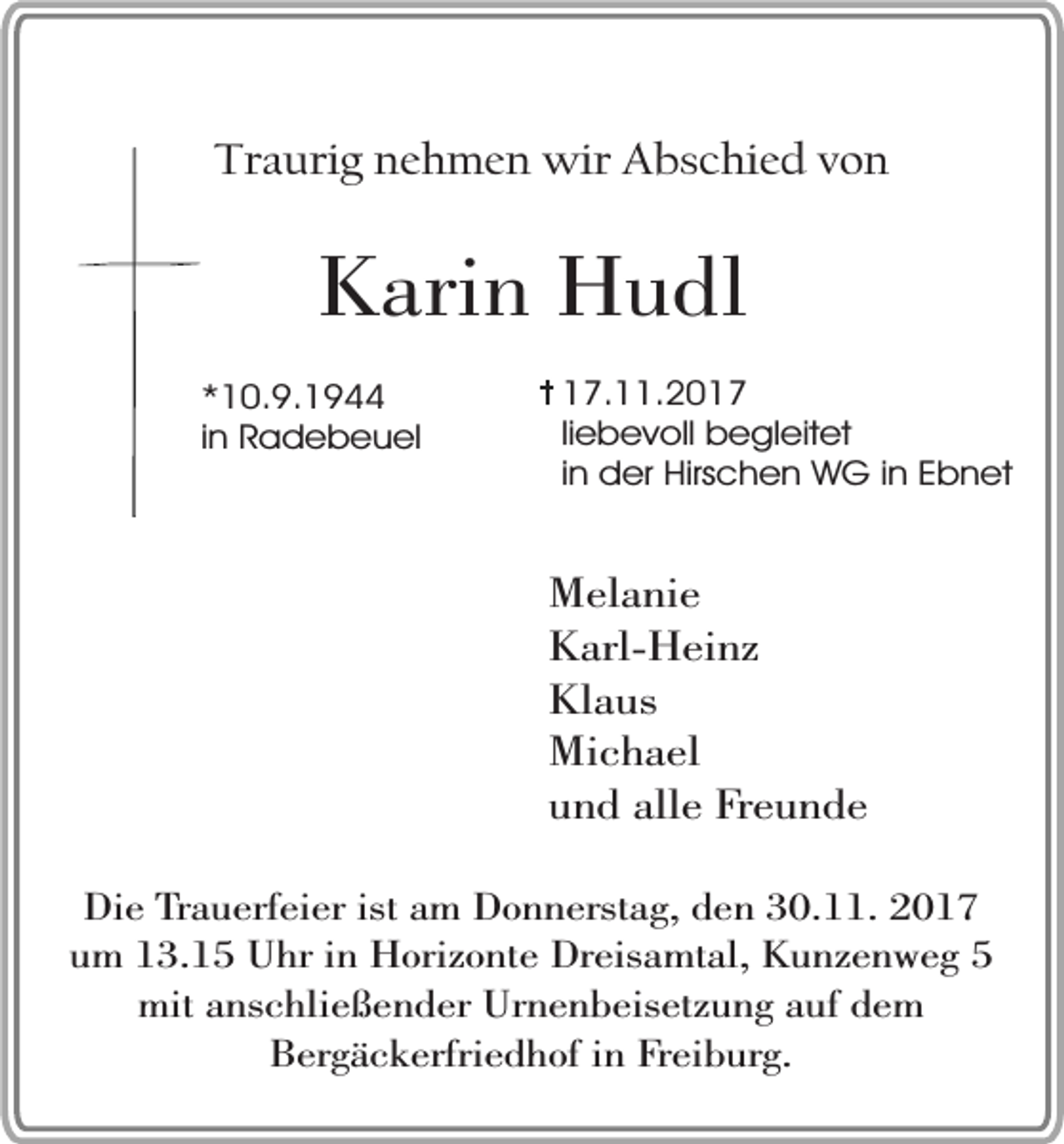 <p>Traurig nehmen wir Abschied von</p><p>Karin Hudl<br />*10.9.1944<br />in Radebeuel</p><p>17.11.2017<br />liebevoll begleitet<br />in der Hirschen WG in Ebnet</p><p>Melanie<br />Karl-Heinz<br />Klaus<br />Michael<br />und alle Freunde<br />Die Trauerfeier ist am Donnerstag, den 30.11. 2017<br />um 13.15 Uhr in Horizonte Dreisamtal, Kunzenweg 5<br />mit anschließender Urnenbeisetzung auf dem<br />Bergäckerfriedhof in Freiburg.</p>