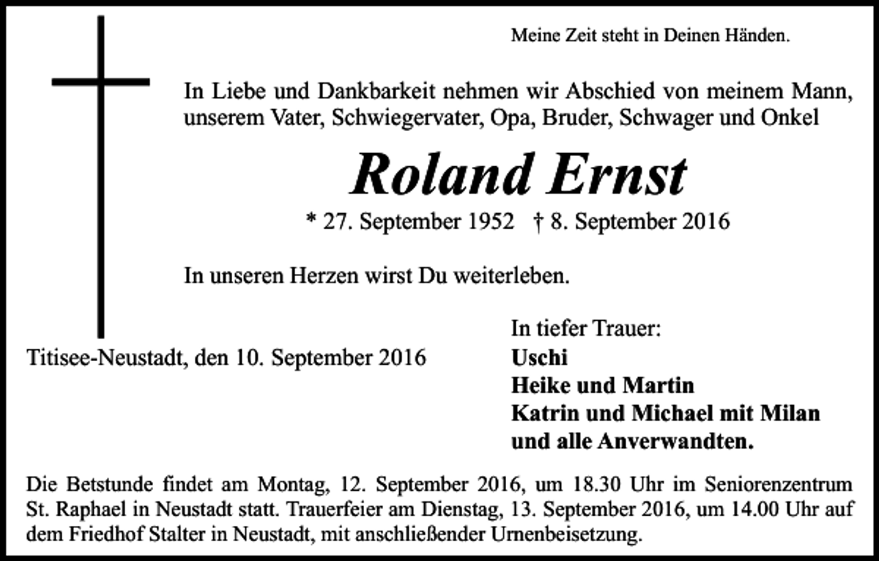 <p>Meine Zeit steht in Deinen Händen.</p><p>In Liebe und Dankbarkeit nehmen wir Abschied von meinem Mann,<br />unserem Vater, Schwiegervater, Opa, Bruder, Schwager und Onkel</p><p>Roland Ernst<br />* 27. September 1952 † 8. September 2016<br />In unseren Herzen wirst Du weiterleben.<br />Titisee-Neustadt, den 10. September 2016</p><p>In tiefer Trauer:<br />Uschi<br />Heike und Martin<br />Katrin und Michael mit Milan<br />und alle Anverwandten.</p><p>Die Betstunde findet am Montag, 12. September 2016, um 18.30 Uhr im Seniorenzentrum<br />St. Raphael in Neustadt statt. Trauerfeier am Dienstag, 13. September 2016, um 14.00 Uhr auf<br />dem Friedhof Stalter in Neustadt, mit anschließender Urnenbeisetzung.</p>