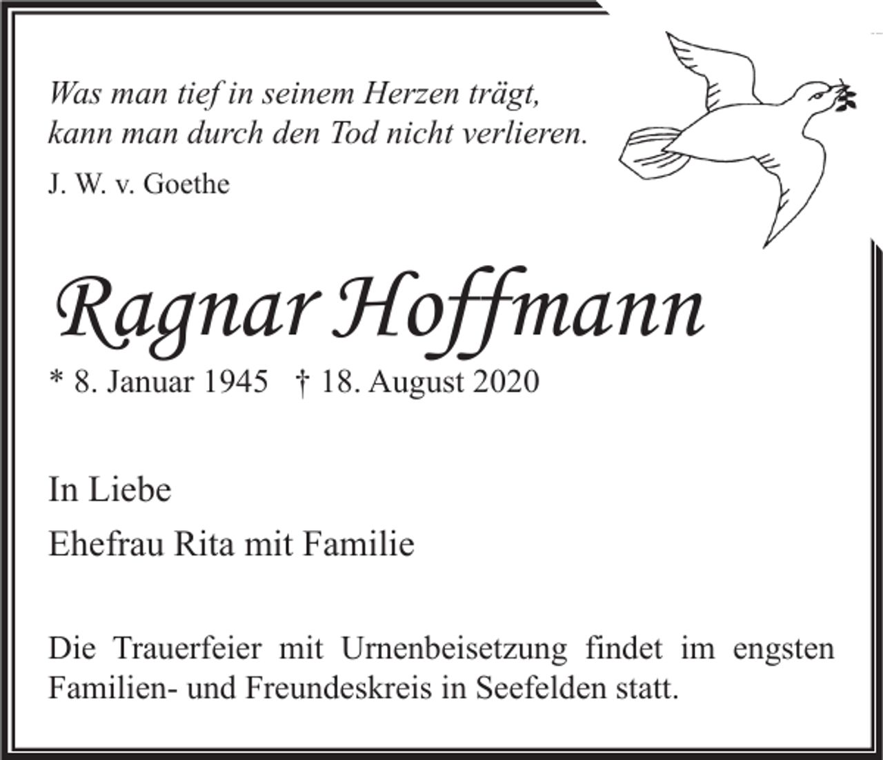 <p>Was man tief in seinem Herzen trägt,<br />kann man durch den Tod nicht verlieren.<br />J. W. v. Goethe</p><p>Ragnar Hoffmann<br />* 8. Januar 1945 † 18. August 2020</p><p>In Liebe<br />Ehefrau Rita mit Familie<br />Die Trauerfeier mit Urnenbeisetzung findet im engsten<br />Familien- und Freundeskreis in Seefelden statt.</p>