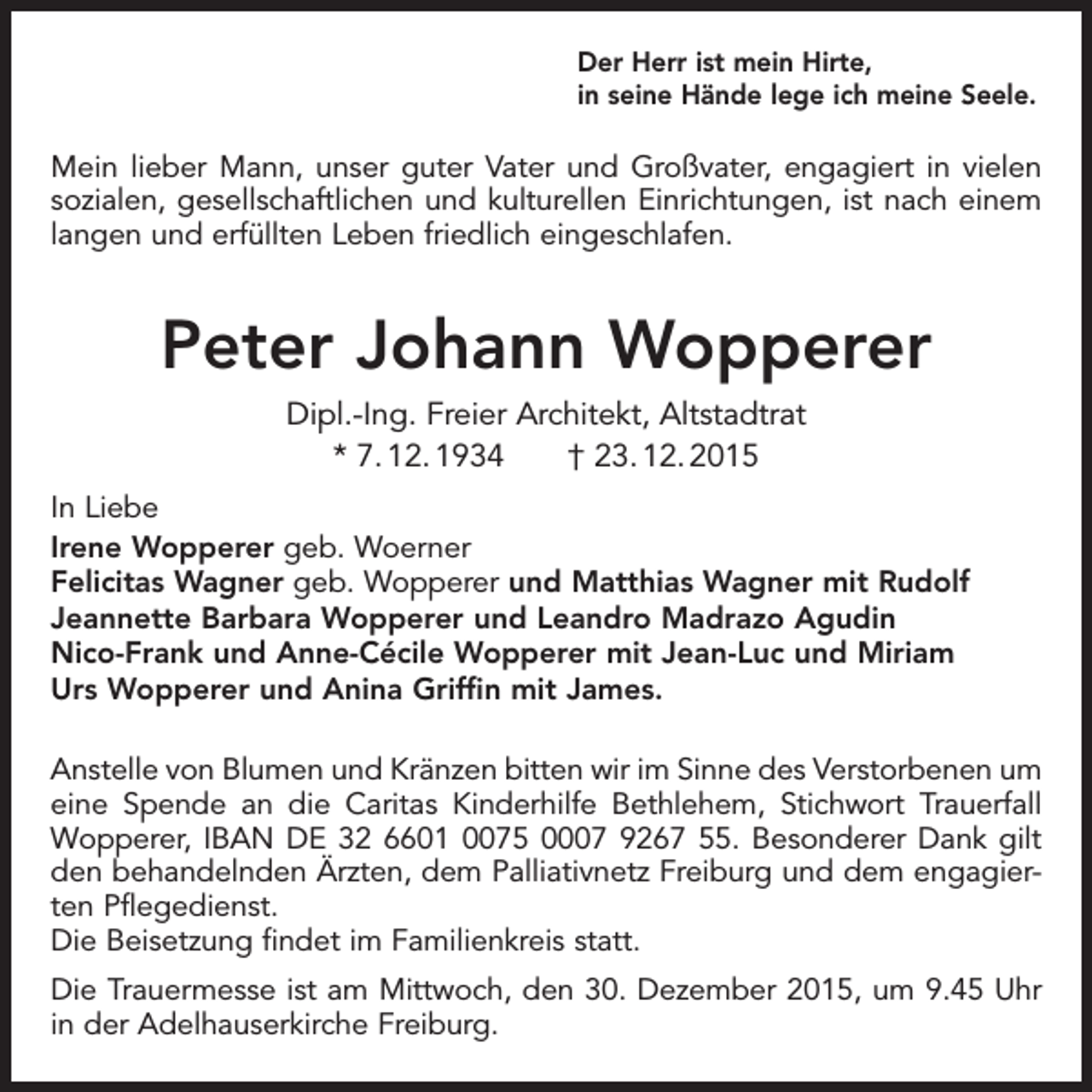 <p>Der Herr ist mein Hirte,<br />in seine Hände lege ich meine Seele.</p><p>Mein lieber Mann, unser guter Vater und Großvater, engagiert in vielen<br />sozialen, gesellschaftlichen und kulturellen Einrichtungen, ist nach einem<br />langen und erfüllten Leben friedlich eingeschlafen.</p><p>Peter Johann Wopperer<br />Dipl.-Ing. Freier Architekt, Altstadtrat<br />* 7. 12. 1934 † 23. 12. 2015<br />In Liebe<br />Irene Wopperer geb. Woerner<br />Felicitas Wagner geb. Wopperer und Matthias Wagner mit Rudolf<br />Jeannette Barbara Wopperer und Leandro Madrazo Agudin<br />Nico-Frank und Anne-Cécile Wopperer mit Jean-Luc und Miriam<br />Urs Wopperer und Anina Griffin mit James.<br />Anstelle von Blumen und Kränzen bitten wir im Sinne des Verstorbenen um<br />eine Spende an die Caritas Kinderhilfe Bethlehem, Stichwort Trauerfall<br />Wopperer, IBAN DE 32 6601 0075 0007 9267 55. Besonderer Dank gilt<br />den behandelnden Ärzten, dem Palliativnetz Freiburg und dem engagierten Pflegedienst.<br />Die Beisetzung findet im Familienkreis statt.<br />Die Trauermesse ist am Mittwoch, den 30. Dezember 2015, um 9.45 Uhr<br />in der Adelhauserkirche Freiburg.</p>