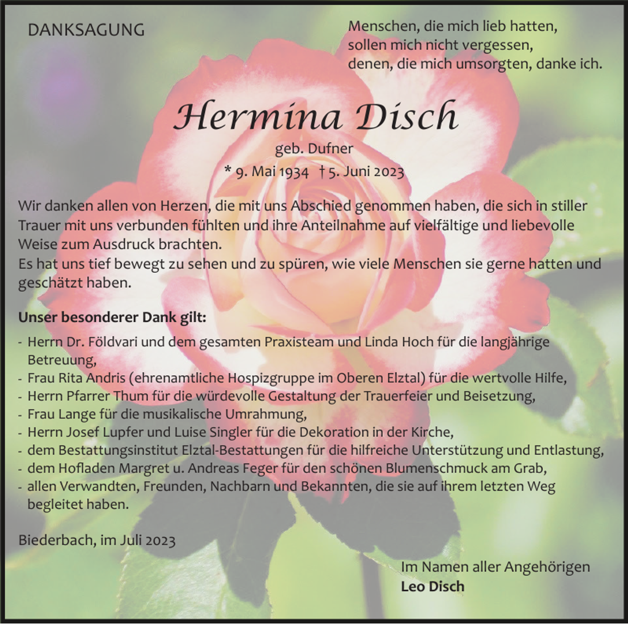 <p>Menschen, die mich lieb hatten,<br />sollen mich nicht vergessen,<br />denen, die mich umsorgten, danke ich.</p><p>DANKSAGUNG</p><p>Hermina Disch<br />geb. Dufner<br />* 9. Mai 1934 † 5. Juni 2023<br />Wir danken allen von Herzen, die mit uns Abschied genommen haben, die sich in stiller<br />Trauer mit uns verbunden fühlten und ihre Anteilnahme auf vielfältige und liebevolle<br />Weise zum Ausdruck brachten.<br />Es hat uns tief bewegt zu sehen und zu spüren, wie viele Menschen sie gerne hatten und<br />geschätzt haben.<br />Unser besonderer Dank gilt:<br />­ Herrn Dr. Földvari und dem gesamten Praxisteam und Linda Hoch für die langjährige<br />Betreuung,<br />­ Frau Rita Andris (ehrenamtliche Hospizgruppe im Oberen Elztal) für die wertvolle Hilfe,<br />­ Herrn Pfarrer Thum für die würdevolle Gestaltung der Trauerfeier und Beisetzung,<br />­ Frau Lange für die musikalische Umrahmung,<br />­ Herrn Josef Lupfer und Luise Singler für die Dekoration in der Kirche,<br />­ dem Bestattungsinstitut Elztal­Bestattungen für die hilfreiche Unterstützung und Entlastung,<br />­ dem Hoﬂaden Margret u. Andreas Feger für den schönen Blumenschmuck am Grab,<br />­ allen Verwandten, Freunden, Nachbarn und Bekannten, die sie auf ihrem letzten Weg<br />begleitet haben.</p><p>Biederbach, im Juli 2023<br />Im Namen aller Angehörigen<br />Leo Disch</p>