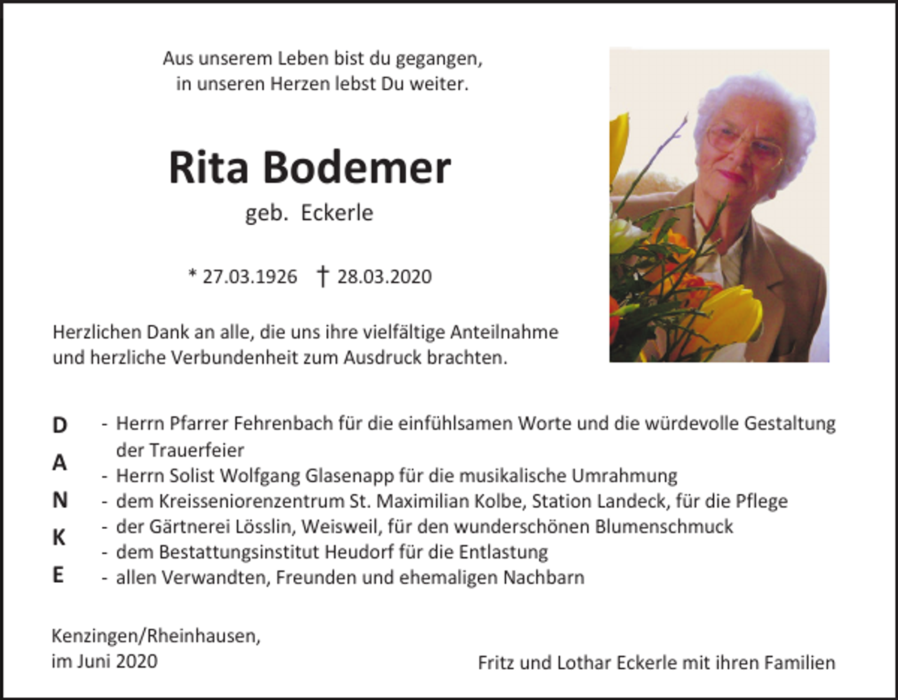 <p>Aus unserem Leben bist du gegangen,<br />in unseren Herzen lebst Du weiter.</p><p>Rita Bodemer<br />geb. Eckerle<br />* 27.03.1926 † 28.03.2020<br />Herzlichen Dank an alle, die uns ihre vielfältige Anteilnahme<br />und herzliche Verbundenheit zum Ausdruck brachten.</p><p>D<br />A<br />N<br />K<br />E</p><p>- Herrn Pfarrer Fehrenbach für die einfühlsamen Worte und die würdevolle Gestaltung<br />der Trauerfeier<br />- Herrn Solist Wolfgang Glasenapp für die musikalische Umrahmung<br />- dem Kreisseniorenzentrum St. Maximilian Kolbe, Station Landeck, für die Pflege<br />- der Gärtnerei Lösslin, Weisweil, für den wunderschönen Blumenschmuck<br />- dem Bestattungsinstitut Heudorf für die Entlastung<br />- allen Verwandten, Freunden und ehemaligen Nachbarn</p><p>Kenzingen/Rheinhausen,<br />im Juni 2020</p><p>Fritz und Lothar Eckerle mit ihren Familien</p>