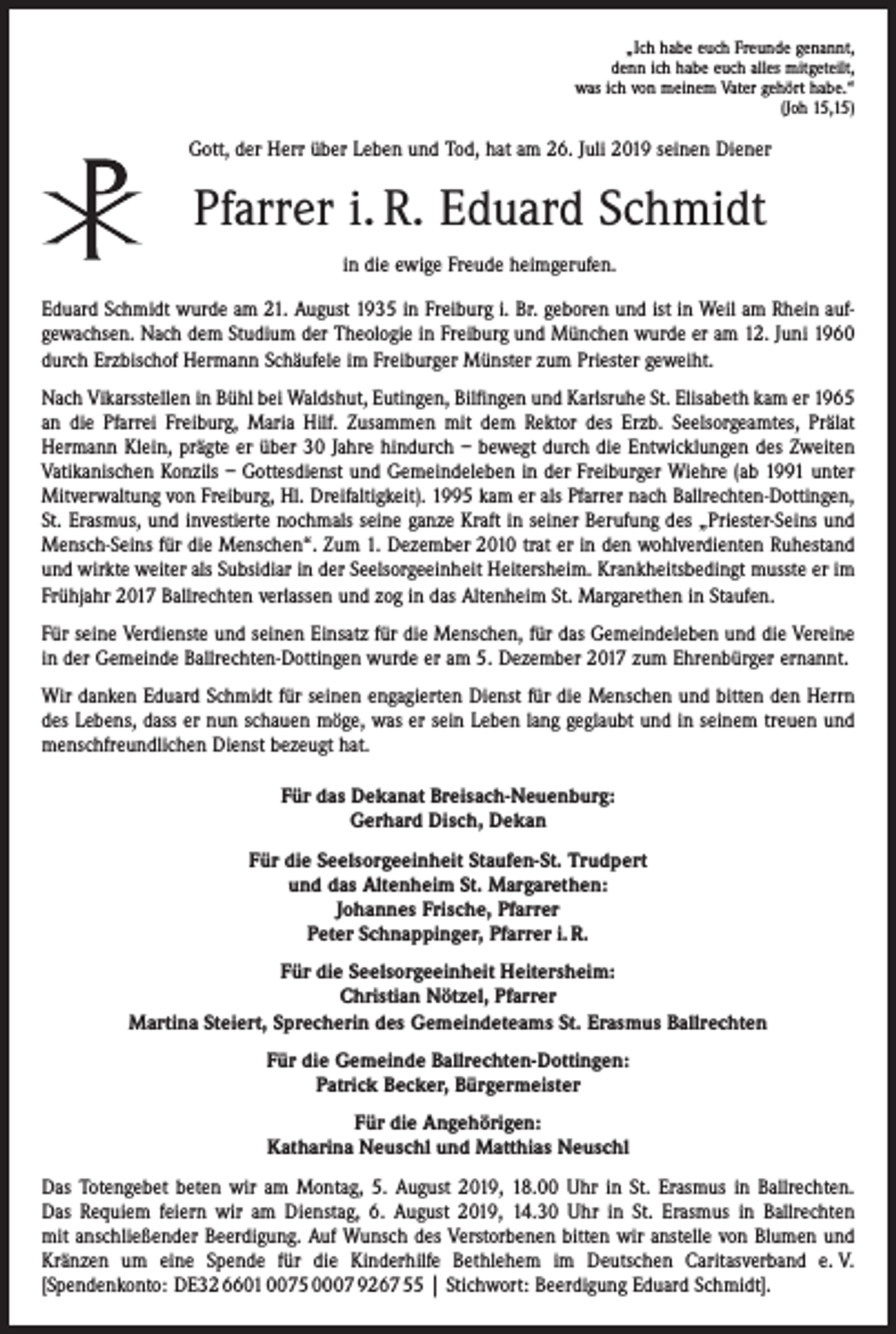 <p>„Ich habe euch Freunde genannt,<br />denn ich habe euch alles mitgeteilt,<br />was ich von meinem Vater gehört habe.“<br />(Joh 15,15)</p><p>Gott, der Herr über Leben und Tod, hat am 26. Juli 2019 seinen Diener</p><p>Pfarrer i. R. Eduard Schmidt<br />in die ewige Freude heimgerufen.<br />Eduard Schmidt wurde am 21. August 1935 in Freiburg i. Br. geboren und ist in Weil am Rhein aufgewachsen. Nach dem Studium der Theologie in Freiburg und München wurde er am 12. Juni 1960<br />durch Erzbischof Hermann Schäufele im Freiburger Münster zum Priester geweiht.<br />Nach Vikarsstellen in Bühl bei Waldshut, Eutingen, Bilfingen und Karlsruhe St. Elisabeth kam er 1965<br />an die Pfarrei Freiburg, Maria Hilf. Zusammen mit dem Rektor des Erzb. Seelsorgeamtes, Prälat<br />­Hermann Klein, prägte er über 30 Jahre hindurch – bewegt durch die Entwicklungen des Zweiten<br />Vatikanischen Konzils – Gottesdienst und Gemeindeleben in der Freiburger Wiehre (ab 1991 unter<br />Mitverwaltung von Freiburg, Hl. Dreifaltigkeit). 1995 kam er als Pfarrer nach Ballrechten-Dottingen,<br />St. Erasmus, und investierte nochmals seine ganze Kraft in seiner Berufung des „Priester-Seins und<br />Mensch-Seins für die Menschen“. Zum 1. Dezember 2010 trat er in den wohlverdienten Ruhestand<br />und wirkte weiter als Subsidiar in der Seelsorgeeinheit Heitersheim. Krankheitsbedingt musste er im<br />Frühjahr 2017 Ballrechten verlassen und zog in das Altenheim St. Margarethen in Staufen.<br />Für seine Verdienste und seinen Einsatz für die Menschen, für das Gemeindeleben und die Vereine<br />in der Gemeinde Ballrechten-Dottingen wurde er am 5. Dezember 2017 zum Ehrenbürger ernannt.<br />Wir danken Eduard Schmidt für seinen engagierten Dienst für die Menschen und bitten den Herrn<br />des Lebens, dass er nun schauen möge, was er sein Leben lang geglaubt und in seinem treuen und<br />menschfreundlichen Dienst bezeugt hat.<br />Für das Dekanat Breisach-Neuenburg:<br />Gerhard Disch, Dekan<br />Für die Seelsorgeeinheit Staufen-St. Trudpert<br />und das Altenheim St. Margarethen:<br />Johannes Frische, Pfarrer<br />Peter Schnappinger, Pfarrer i. R.<br />Für die Seelsorgeeinheit Heitersheim:<br />Christian Nötzel, Pfarrer<br />Martina Steiert, Sprecherin des Gemeindeteams St. Erasmus Ballrechten<br />Für die Gemeinde Ballrechten-Dottingen:<br />Patrick Becker, Bürgermeister<br />Für die Angehörigen:<br />Katharina Neuschl und Matthias Neuschl<br />Das Totengebet beten wir am Montag, 5. August 2019, 18.00 Uhr in St. Erasmus in Ballrechten.<br />Das Requiem feiern wir am Dienstag, 6. August 2019, 14.30 Uhr in St. Erasmus in Ballrechten<br />mit anschließender Beerdigung. Auf Wunsch des Verstorbenen bitten wir anstelle von Blumen und<br />­Kränzen um eine Spende für die Kinderhilfe Bethlehem im Deutschen Caritasverband e. V.<br />[Spendenkonto: DE32 6601 0075 0007 9267 55 | Stichwort: Beerdigung Eduard Schmidt].</p>