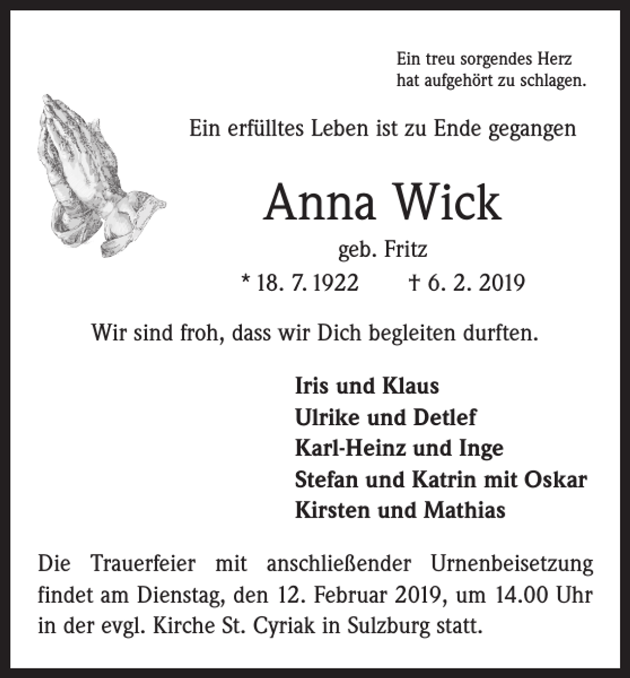 <p>Ein treu sorgendes Herz<br />hat aufgehört zu schlagen.</p><p>Ein erfülltes Leben ist zu Ende gegangen</p><p>Anna Wick<br />geb. Fritz<br />* 18. 7. 1922 † 6. 2. 2019<br />Wir sind froh, dass wir Dich begleiten durften.<br />Iris und Klaus<br />Ulrike und Detlef<br />Karl-Heinz und Inge<br />Stefan und Katrin mit Oskar<br />Kirsten und Mathias<br />Die Trauerfeier mit anschließender Urnenbeisetzung<br />­findet am Dienstag, den 12. Februar 2019, um 14.00 Uhr<br />in der evgl. Kirche St. Cyriak in Sulzburg statt.</p>