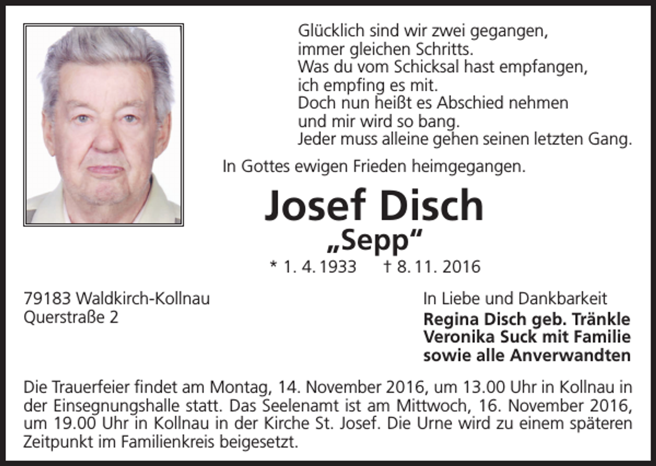 <p>Glücklich sind wir zwei gegangen,<br />immer gleichen Schritts.<br />Was du vom Schicksal hast empfangen,<br />ich empfing es mit.<br />Doch nun heißt es Abschied nehmen<br />und mir wird so bang.<br />Jeder muss alleine gehen seinen letzten Gang.<br />In Gottes ewigen Frieden heimgegangen.</p><p>Josef Disch<br />„Sepp“</p><p>* 1. 4. 1933 † 8. 11. 2016<br />79183 Waldkirch-Kollnau<br />Querstraße 2</p><p>In Liebe und Dankbarkeit<br />Regina Disch geb. Tränkle<br />Veronika Suck mit Familie<br />sowie alle Anverwandten</p><p>Die Trauerfeier findet am Montag, 14. November 2016, um 13.00 Uhr in Kollnau in<br />der Einsegnungshalle statt. Das Seelenamt ist am Mittwoch, 16. November 2016,<br />um 19.00 Uhr in Kollnau in der Kirche St. Josef. Die Urne wird zu einem späteren<br />Zeitpunkt im Familienkreis beigesetzt.</p>