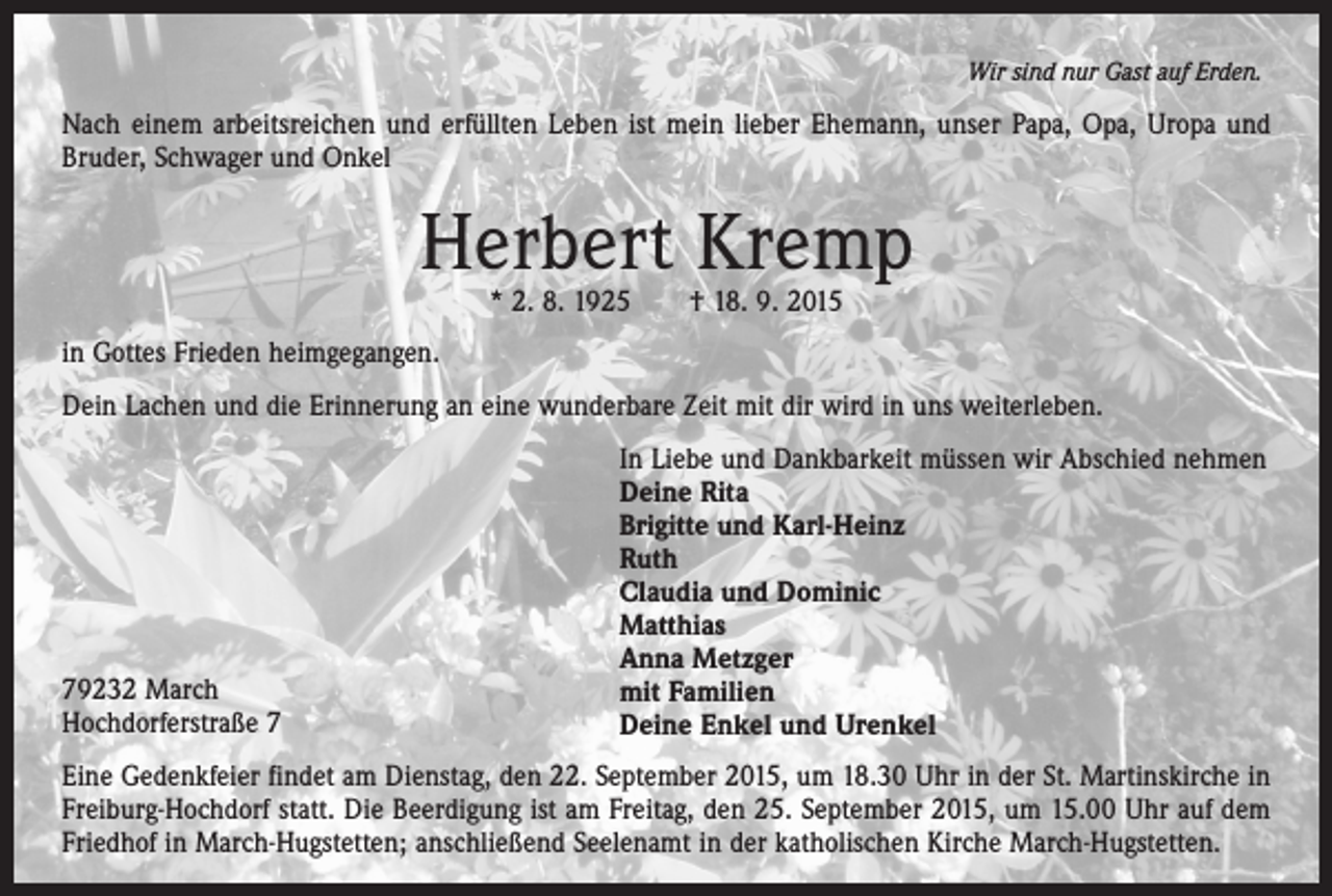 <p>Wir sind nur Gast auf Erden.</p><p>Nach einem arbeitsreichen und erfüllten Leben ist mein lieber Ehemann, unser Papa, Opa, Uropa und<br />Bruder, Schwager und Onkel</p><p>Herbert Kremp<br />* 2. 8. 1925 † 18. 9. 2015</p><p>in Gottes Frieden heimgegangen.<br />Dein Lachen und die Erinnerung an eine wunderbare Zeit mit dir wird in uns weiterleben.</p><p>79232 March<br />Hochdorferstraße 7</p><p>In Liebe und Dankbarkeit müssen wir Abschied nehmen<br />Deine Rita<br />Brigitte und Karl-Heinz<br />Ruth<br />Claudia und Dominic<br />Matthias<br />Anna Metzger<br />mit Familien<br />Deine Enkel und Urenkel</p><p>Eine Gedenkfeier findet am Dienstag, den 22. September 2015, um 18.30 Uhr in der St. Martinskirche in<br />Freiburg-Hochdorf statt. Die Beerdigung ist am Freitag, den 25. September 2015, um 15.00 Uhr auf dem<br />Friedhof in March-Hugstetten; anschließend Seelenamt in der katholischen Kirche March-Hugstetten.</p>
