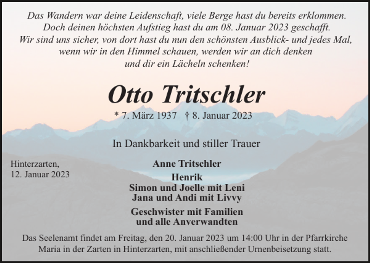 <p>Das Wandern war deine Leidenschaft, viele Berge hast du bereits erklommen.<br />Doch deinen höchsten Aufstieg hast du am 08. Januar 2023 geschafft.<br />Wir sind uns sicher, von dort hast du nun den schönsten Ausblick- und jedes Mal,<br />wenn wir in den Himmel schauen, werden wir an dich denken<br />und dir ein Lächeln schenken!</p><p>Otto Tritschler<br />* 7. März 1937 † 8. Januar 2023</p><p>In Dankbarkeit und stiller Trauer<br />Hinterzarten,<br />12. Januar 2023</p><p>Anne Tritschler<br />Henrik<br />Simon und Joelle mit Leni<br />Jana und Andi mit Livvy<br />Geschwister mit Familien<br />und alle Anverwandten</p><p>Das Seelenamt findet am Freitag, den 20. Januar 2023 um 14:00 Uhr in der Pfarrkirche<br />Maria in der Zarten in Hinterzarten, mit anschließender Urnenbeisetzung statt.</p>