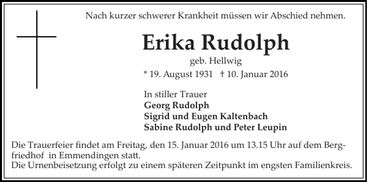 <p>Nach kurzer schwerer Krankheit müssen wir Abschied nehmen.</p><p>Erika Rudolph<br />geb. Hellwig<br />* 19. August 1931 † 10. Januar 2016<br />In stiller Trauer<br />Georg Rudolph<br />Sigrid und Eugen Kaltenbach<br />Sabine Rudolph und Peter Leupin<br />Die Trauerfeier ﬁndet am Freitag, den 15. Januar 2016 um 13.15 Uhr auf dem Berg­<br />friedhof in Emmendingen sta�.<br />Die Urnenbeise�ung erfolgt zu einem späteren Zeitpunkt im engsten Familienkreis.</p>