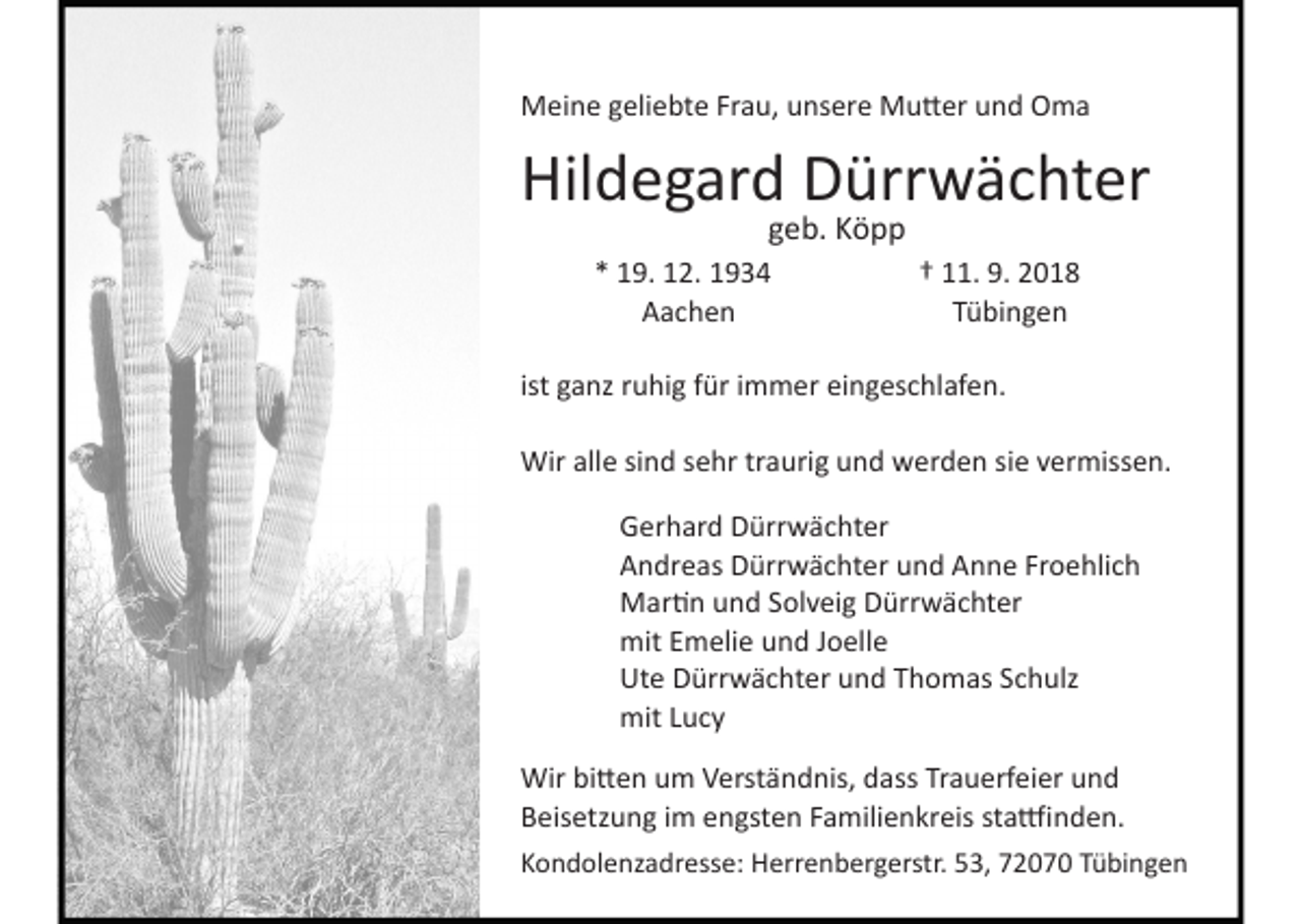 <p>Meine geliebte Frau, unsere Mutter und Oma</p><p>Hildegard Dürrwächter<br />geb. Köpp<br />* 19. 12. 1934<br />Aachen</p><p>† 11. 9. 2018<br />Tübingen</p><p>ist ganz ruhig für immer eingeschlafen.<br />Wir alle sind sehr traurig und werden sie vermissen.<br />Gerhard Dürrwächter<br />Andreas Dürrwächter und Anne Froehlich<br />Martin und Solveig Dürrwächter<br />mit Emelie und Joelle<br />Ute Dürrwächter und Thomas Schulz<br />mit Lucy<br />Wir bitten um Verständnis, dass Trauerfeier und<br />Beisetzung im engsten Familienkreis stattfinden.<br />Kondolenzadresse: Herrenbergerstr. 53, 2 Tübingen</p>