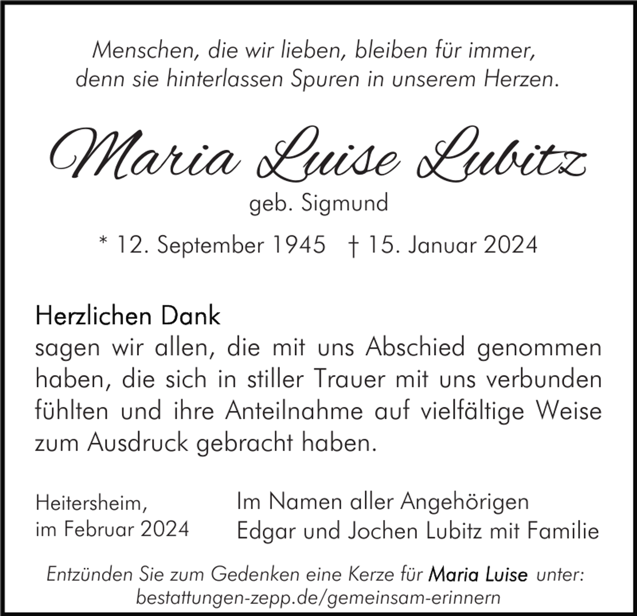 <p>Menschen, die wir lieben, bleiben für immer,<br />denn sie hinterlassen Spuren in unserem Herzen.</p><p>Maria Luise Lubitz<br />geb. Sigmund</p><p>* 12. September 1945 † 15. Januar 2024</p><p>sagen wir allen, die mit uns Abschied genommen<br />haben, die sich in stiller Trauer mit uns verbunden<br />fühlten und ihre Anteilnahme auf vielfältige Weise<br />zum Ausdruck gebracht haben.<br />Heitersheim,<br />im Februar 2024</p><p>Im Namen aller Angehörigen<br />Edgar und Jochen Lubitz mit Familie</p><p>Entzünden Sie zum Gedenken eine Kerze für<br />bestattungen-zepp.de/gemeinsam-erinnern</p><p>unter:</p>