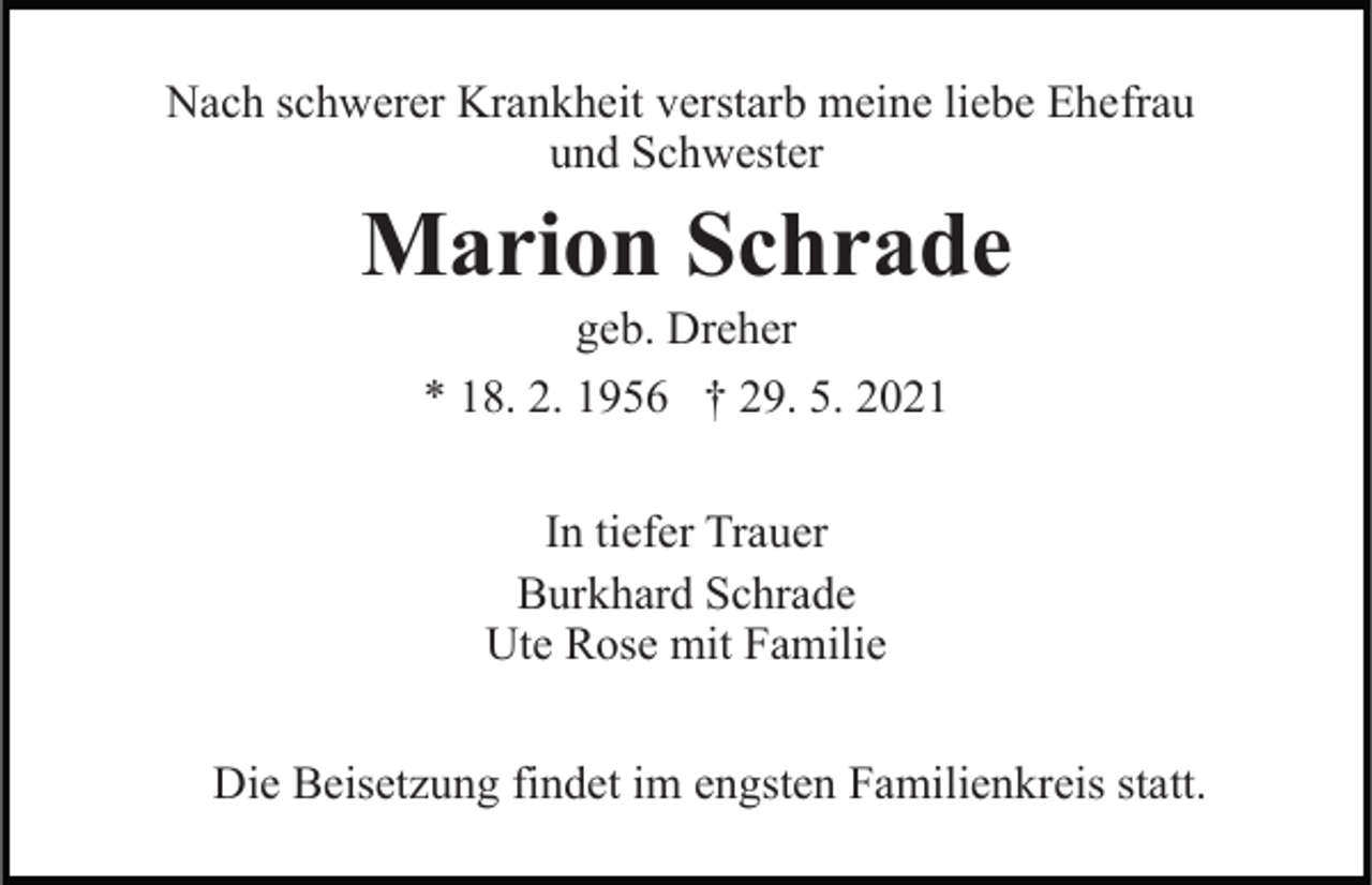 <p>Nach schwerer Krankheit verstarb meine liebe Ehefrau<br />und Schwester</p><p>Marion Schrade<br />geb. Dreher<br />* 18. 2. 1956 † 29. 5. 2021<br />In tiefer Trauer<br />Burkhard Schrade<br />Ute Rose mit Familie<br />Die Beisetzung findet im engsten Familienkreis statt.</p>