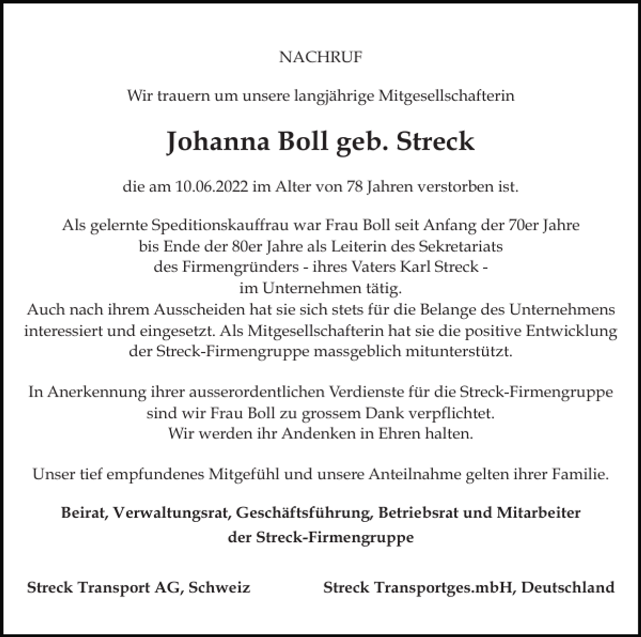 <p>NACHRUF<br />Wir trauern um unsere langjährige Mitgesellschafterin</p><p>Johanna Boll geb. Streck<br />die am 10.06.2022 im Alter von 78 Jahren verstorben ist.<br />Als gelernte Speditionskauffrau war Frau Boll seit Anfang der 70er Jahre<br />bis Ende der 80er Jahre als Leiterin des Sekretariats<br />des Firmengründers - ihres Vaters Karl Streck im Unternehmen tätig.<br />Auch nach ihrem Ausscheiden hat sie sich stets für die Belange des Unternehmens<br />interessiert und eingesetzt. Als Mitgesellschafterin hat sie die positive Entwicklung<br />der Streck-Firmengruppe massgeblich mitunterstützt.<br />In Anerkennung ihrer ausserordentlichen Verdienste für die Streck-Firmengruppe<br />sind wir Frau Boll zu grossem Dank verpflichtet.<br />Wir werden ihr Andenken in Ehren halten.<br />Unser tief empfundenes Mitgefühl und unsere Anteilnahme gelten ihrer Familie.<br />Beirat, Verwaltungsrat, Geschäftsführung, Betriebsrat und Mitarbeiter<br />der Streck-Firmengruppe<br />Streck Transport AG, Schweiz</p><p>Streck Transportges.mbH, Deutschland</p>
