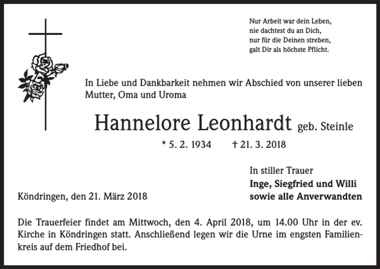 <p>Nur Arbeit war dein Leben,<br />nie dachtest du an Dich,<br />nur für die Deinen streben,<br />galt Dir als höchste Pflicht.</p><p>In Liebe und Dankbarkeit nehmen wir Abschied von unserer lieben<br />Mutter, Oma und Uroma</p><p>Hannelore Leonhardt geb. Steinle<br />* 5. 2. 1934 † 21. 3. 2018</p><p>Köndringen, den 21. März 2018</p><p>In stiller Trauer<br />Inge, Siegfried und Willi<br />sowie alle Anverwandten</p><p>Die Trauerfeier findet am Mittwoch, den 4. April 2018, um 14.00 Uhr in der ev.<br />­Kirche in Köndringen statt. Anschließend legen wir die Urne im engsten Familienkreis auf dem Friedhof bei.</p>