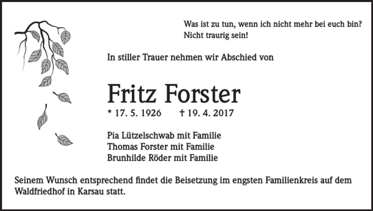 <p>Was ist zu tun, wenn ich nicht mehr bei euch bin?<br />Nicht traurig sein!</p><p>In stiller Trauer nehmen wir Abschied von</p><p>Fritz Forster<br />* 17. 5. 1926</p><p>† 19. 4. 2017</p><p>Pia Lützelschwab mit Familie<br />Thomas Forster mit Familie<br />Brunhilde Röder mit Familie<br />Seinem Wunsch entsprechend findet die Beisetzung im engsten Familienkreis auf dem<br />Waldfriedhof in Karsau statt.</p>