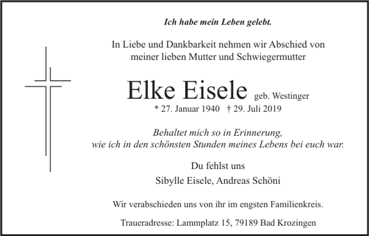 <p>Ich habe mein Leben gelebt.</p><p>In Liebe und Dankbarkeit nehmen wir Abschied von<br />meiner lieben Mutter und Schwiegermutter</p><p>Elke Eisele</p><p>geb. Westinger<br />* 27. Januar 1940 † 29. Juli 2019</p><p>Behaltet mich so in Erinnerung,<br />wie ich in den schönsten Stunden meines Lebens bei euch war.<br />Du fehlst uns<br />Sibylle Eisele, Andreas Schöni<br />Wir verabschieden uns von ihr im engsten Familienkreis.<br />Traueradresse: Lammplatz 15, 79189 Bad Krozingen</p>