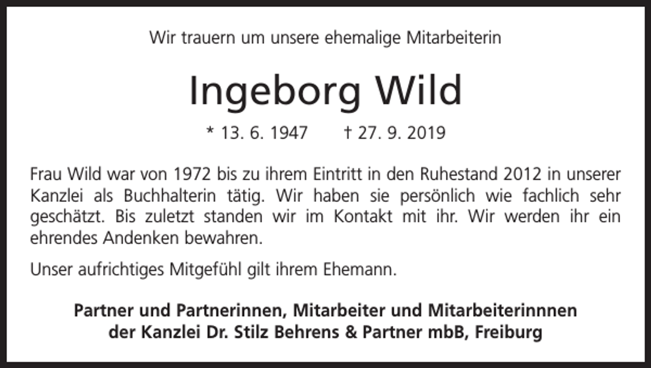 <p>Wir trauern um unsere ehemalige Mitarbeiterin</p><p>Ingeborg Wild<br />* 13. 6. 1947 † 27. 9. 2019<br />Frau Wild war von 1972 bis zu ihrem Eintritt in den Ruhestand 2012 in unserer<br />Kanzlei als Buchhalterin tätig. Wir haben sie persönlich wie fachlich sehr<br />geschätzt. Bis zuletzt standen wir im Kontakt mit ihr. Wir werden ihr ein<br />­ehrendes Andenken bewahren.<br />Unser aufrichtiges Mitgefühl gilt ihrem E­ hemann.<br />Partner und Partnerinnen, Mitarbeiter und Mitarbeiterinnnen<br />der Kanzlei Dr. Stilz Behrens &amp; Partner mbB, Freiburg</p>