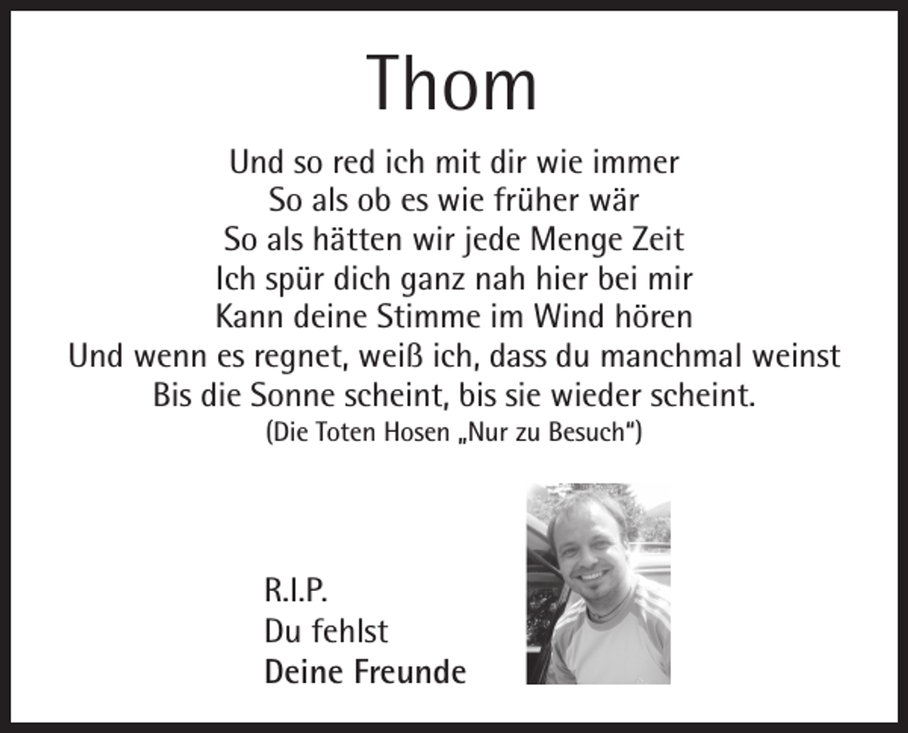 <p>Thom<br />Und so red ich mit dir wie immer<br />So als ob es wie früher wär<br />So als hätten wir jede Menge Zeit<br />Ich spür dich ganz nah hier bei mir<br />Kann deine Stimme im Wind hören<br />Und wenn es regnet, weiß ich, dass du manchmal weinst<br />Bis die Sonne scheint, bis sie wieder scheint.<br />(Die Toten Hosen „Nur zu Besuch“)</p><p>R.I.P.<br />Du fehlst<br />Deine Freunde</p>