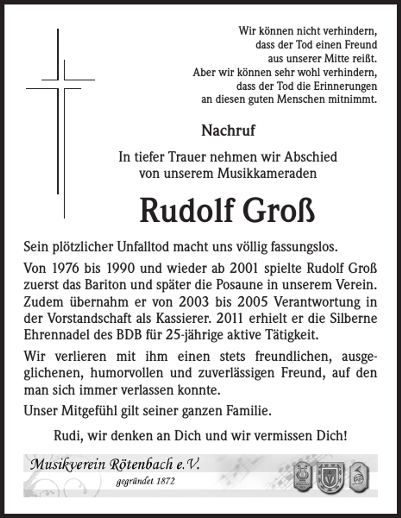 <p>Wir können nicht verhindern,<br />dass der Tod einen Freund<br />aus unserer Mitte reißt.<br />Aber wir können sehr wohl verhindern,<br />dass der Tod die Erinnerungen<br />an diesen guten Menschen mitnimmt.</p><p>Nachruf</p><p>In tiefer Trauer nehmen wir Abschied<br />von unserem Musikkameraden</p><p>Rudolf Groß</p><p>Sein plötzlicher Unfalltod macht uns völlig fassungslos.<br />Von 1976 bis 1990 und wieder ab 2001 spielte Rudolf Groß<br />zuerst das Bariton und später die Posaune in unserem Verein.<br />Zudem übernahm er von 2003 bis 2005 Verantwortung in<br />der Vorstandschaft als Kassierer. 2011 erhielt er die Silberne<br />Ehrennadel des BDB für 25-jährige aktive Tätigkeit.<br />Wir verlieren mit ihm einen stets freundlichen, ausge-<br />glichenen, humorvollen und zuverlässigen Freund, auf den<br />man sich immer verlassen konnte.<br />Unser Mitgefühl gilt seiner ganzen Familie.<br />Rudi, wir denken an Dich und wir vermissen Dich!</p>