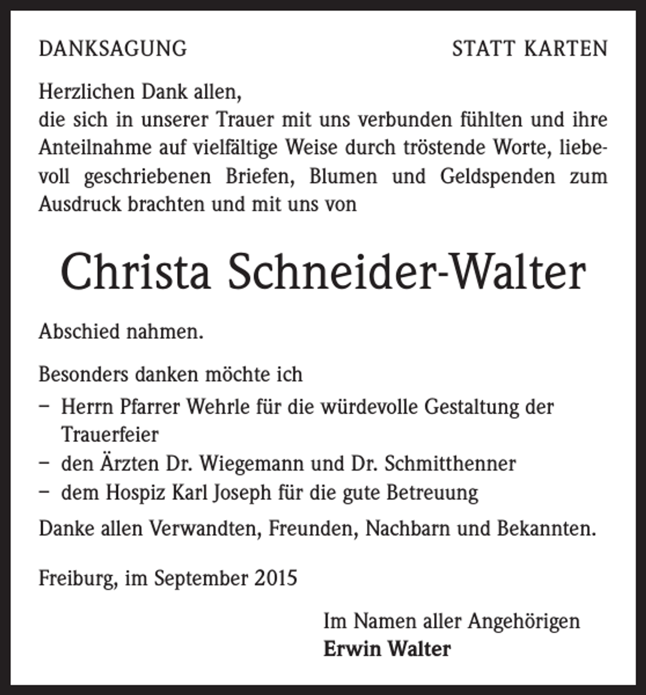 <p>DANKSAGUNG</p><p>STATT KARTEN</p><p>Herzlichen Dank allen,</p><p>die sich in unserer Trauer mit uns verbunden fühlten und ihre<br />Anteilnahme auf vielfältige Weise durch tröstende Worte, liebevoll geschriebenen Briefen, Blumen und Geldspenden zum<br />­Ausdruck brachten und mit uns von</p><p>Christa Schneider-Walter<br />Abschied nahmen.<br />Besonders danken möchte ich<br />– Herrn Pfarrer Wehrle für die würdevolle Gestaltung der<br />Trauerfeier<br />– den Ärzten Dr. Wiegemann und Dr. Schmitthenner<br />– dem Hospiz Karl Joseph für die gute Betreuung<br />Danke allen Verwandten, Freunden, Nachbarn und Bekannten.<br />Freiburg, im September 2015<br />Im Namen aller Angehörigen<br />Erwin Walter</p>
