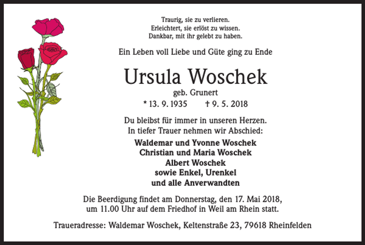 <p>Traurig, sie zu verlieren.<br />Erleichtert, sie erlöst zu wissen.<br />Dankbar, mit ihr gelebt zu haben.</p><p>Ein Leben voll Liebe und Güte ging zu Ende</p><p>Ursula Woschek<br />geb. Grunert<br />* 13. 9. 1935 † 9. 5. 2018</p><p>Du bleibst für immer in unseren Herzen.<br />In tiefer Trauer nehmen wir Abschied:<br />Waldemar und Yvonne Woschek<br />Christian und Maria Woschek<br />Albert Woschek<br />sowie Enkel, Urenkel<br />und alle Anverwandten<br />Die Beerdigung findet am Donnerstag, den 17. Mai 2018,<br />um 11.00 Uhr auf dem Friedhof in Weil am Rhein statt.<br />Traueradresse: Waldemar Woschek, Keltenstraße 23, 79618 Rheinfelden</p>