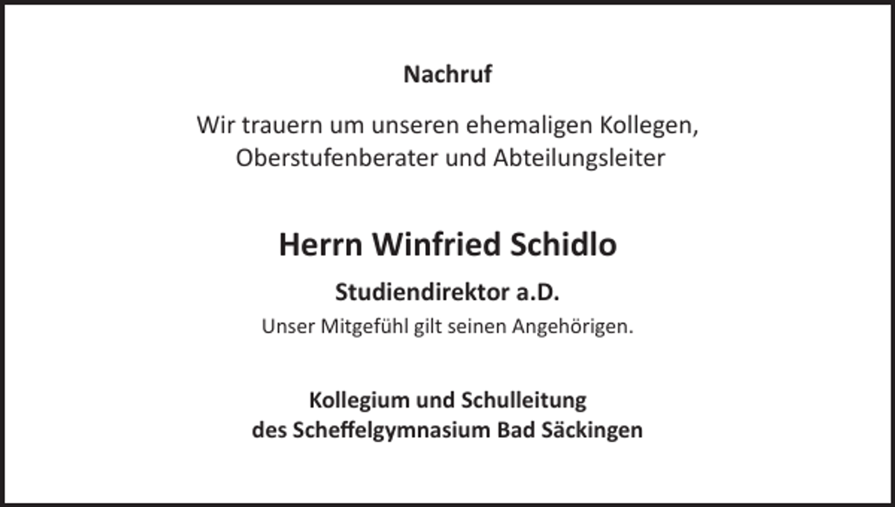 <p>Nachruf<br />Wir trauern um unseren ehemaligen Kollegen,<br />Oberstufenberater und Abteilungsleiter</p><p>Herrn Winfried Schidlo<br />Studiendirektor a.D.<br />Unser Mitgefühl gilt seinen Angehörigen.</p><p>Kollegium und Schulleitung<br />des Scheffelgymnasium Bad Säckingen</p>