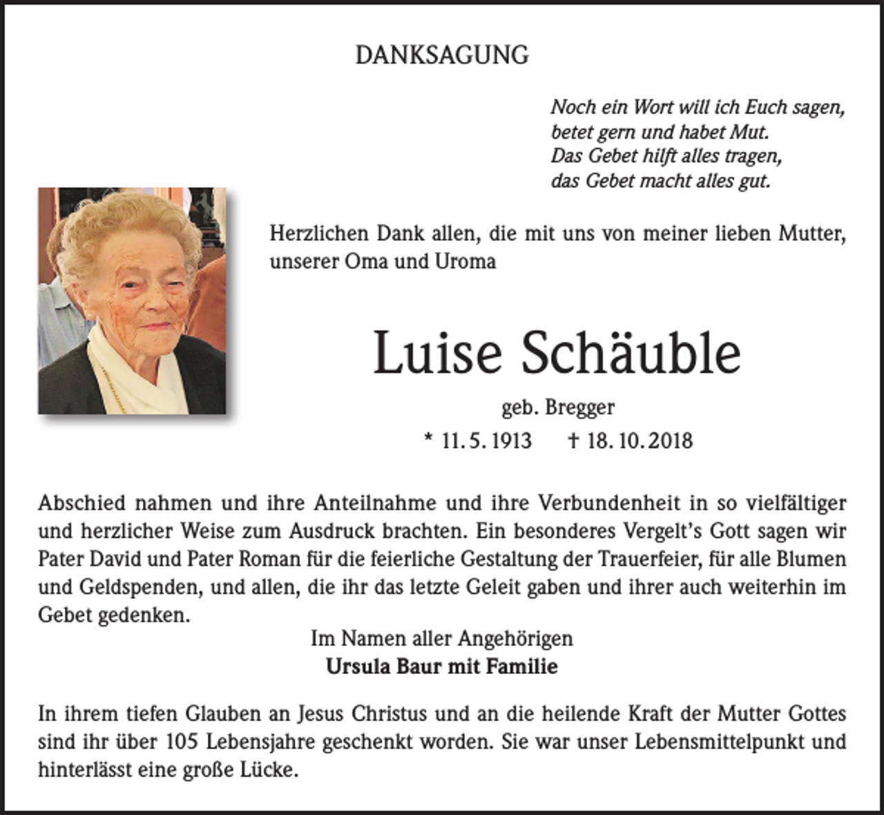 <p>DANKSAGUNG<br />Noch ein Wort will ich Euch sagen,<br />betet gern und habet Mut.<br />Das Gebet hilft alles tragen,<br />das Gebet macht alles gut.</p><p>Herzlichen Dank allen, die mit uns von meiner lieben Mutter,<br />unserer Oma und Uroma</p><p>Luise Schäuble<br />geb. Bregger<br />* 11. 5. 1913 † 18. 10. 2018<br />Abschied nahmen und ihre Anteilnahme und ihre Verbundenheit in so vielfältiger<br />und herzlicher Weise zum Ausdruck brachten. Ein besonderes Vergelt’s Gott sagen wir<br />Pater David und Pater Roman für die feierliche Gestaltung der Trauerfeier, für alle Blumen<br />und Geldspenden, und allen, die ihr das letzte Geleit gaben und ihrer auch weiterhin im<br />Gebet gedenken.<br />Im Namen aller Angehörigen<br />Ursula Baur mit Familie<br />In ihrem tiefen Glauben an Jesus Christus und an die heilende Kraft der Mutter Gottes<br />sind ihr über 105 Lebensjahre geschenkt worden. Sie war unser Lebensmittelpunkt und<br />hinterlässt eine große Lücke.</p>