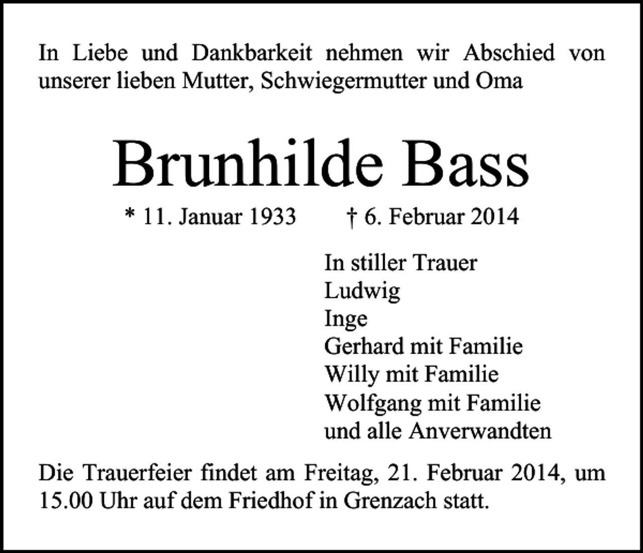 <p>In Liebe und Dankbarkeit nehmen wir Abschied von<br />unserer lieben Mutter, Schwiegermutter und Oma</p><p>Brunhilde Bass<br />* 11. Januar 1933</p><p>† 6. Februar 2014</p><p>In stiller Trauer<br />Ludwig<br />Inge<br />Gerhard mit Familie<br />Willy mit Familie<br />Wolfgang mit Familie<br />und alle Anverwandten<br />Die Trauerfeier findet am Freitag, 21. Februar 2014, um<br />15.00 Uhr auf dem Friedhof in Grenzach statt.</p>