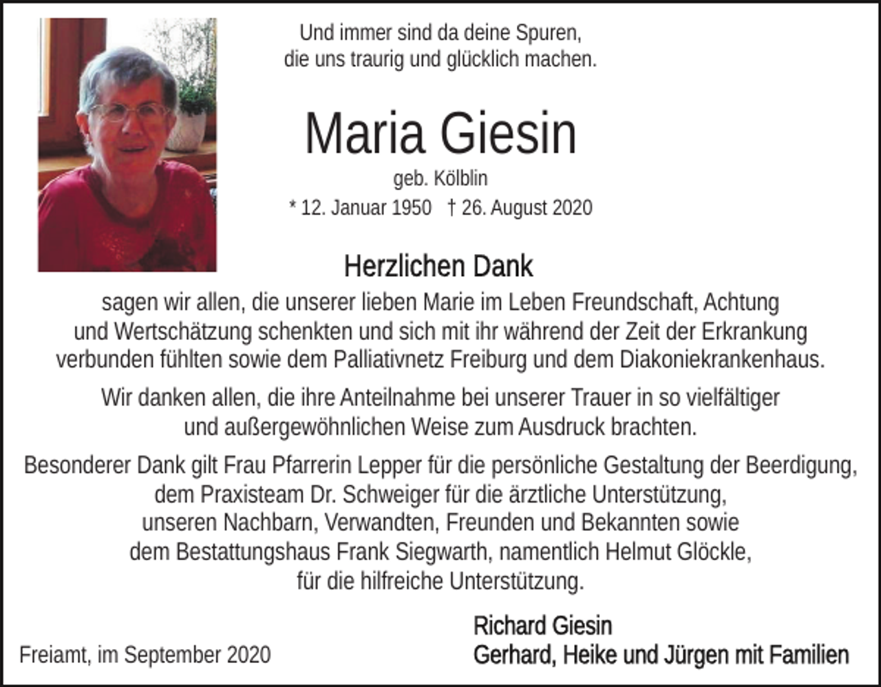 <p>Und immer sind da deine Spuren,<br />die uns traurig und glücklich machen.</p><p>Maria Giesin<br />geb. Kölblin<br />* 12. Januar 1950 † 26. August 2020</p><p>sagen wir allen, die unserer lieben Marie im Leben Freundschaft, Achtung<br />und Wertschätzung schenkten und sich mit ihr während der Zeit der Erkrankung<br />verbunden fühlten sowie dem Palliativnetz Freiburg und dem Diakoniekrankenhaus.<br />Wir danken allen, die ihre Anteilnahme bei unserer Trauer in so vielfältiger<br />und außergewöhnlichen Weise zum Ausdruck brachten.<br />Besonderer Dank gilt Frau Pfarrerin Lepper für die persönliche Gestaltung der Beerdigung,<br />dem Praxisteam Dr. Schweiger für die ärztliche Unterstützung,<br />unseren Nachbarn, Verwandten, Freunden und Bekannten sowie<br />dem Bestattungshaus Frank Siegwarth, namentlich Helmut Glöckle,<br />für die hilfreiche Unterstützung.<br />Freiamt, im September 2020</p>
